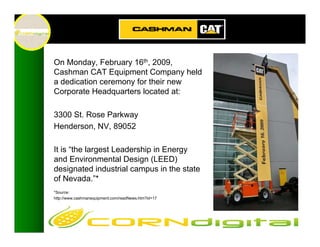 On Monday, February 16th, 2009,
Cashman CAT Equipment Company held
a dedication ceremony for their new
Corporate Headquarters located at:

3300 St. Rose Parkway
Henderson, NV, 89052

It is “the largest Leadership in Energy
and Environmental Design (LEED)
designated industrial campus in the state
of Nevada.”*
*Source:
http://www.cashmanequipment.com/readNews.htm?id=17
 