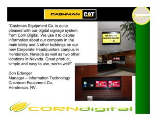 “Cashman Equipment Co. is quite
pleased with our digital signage system
from Corn Digital. We use it to display
information about our company in the
main lobby and 3 other buildings on our
new Corporate Headquarters campus in
Henderson, Nevada as well as two other
locations in Nevada. Great product,
simple and easy to use, works well!”

Don Erlanger
Manager – Information Technology
Cashman Equipment Co.
Henderson, NV.
 