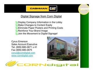 Digital Signage from Corn Digital

      Display Company Information in the Lobby
      Make Changes to Content Easily
      Eliminate Paper Posters and Printing Costs
      Reinforce Your Brand Image
      Join the Movement to Digital Signage!


Cyrus Emerson
Sales Account Executive
Tel. (909) 680-3671 x 41
Fax (909) 680-3675
cyrus@corndigital.com
www.corndigital.com
 