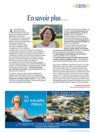 [n°6] LA LETTRE DE L’ENTREPRISE [ 3]
[ÉDITO]
Ensavoirplus…
A
rcelor-Mittal, Lear
corporation, Renault,
PSA-Peugeot Citroën, Tyco
electronics (connectique) à Pontoise,
Malhe (filtres à air) à Persan…
On ne compte plus les noms de groupes
qui s’apprêtent soit à supprimer des
emplois, soit à baisser considérablement
leur carnet de commandes tel
EADS. Bref, à l’image du monde
économique occidental, la France
est, malgré son « 0,14 % » de PIB au
troisième trimestre, bien entrée en récession et les entreprises,
particulièrement les petites et les moyennes, sont confrontées aux
problèmes de la solidité de leur trésorerie ou de leurs fonds de
roulement pour continuer d’avancer dans une économie au ralenti.
Pire, elles subissent de plein fouet les conséquences de la crise
financière et l’attitude des banques qui ne se font plus confiance
entre elles et prêtent de l’argent avec des élastiques.
Ça, les médias vous le disent à longueur de pages ou d’antenne.
Un coup de chapeau au passage à nos confrères de BFM Radio qui
réalisent un véritable décryptage des mécanismes mettant la finance
et l’économie à la portée de tous… La lettre de l'entreprise,
elle, a cherché, sur son territoire, à en savoir plus auprès de vos
partenaires du Val d’Oise sur :
 Les dossiers « chauds » comme celui du « désengagement
de Safran auprès de la téléphonie mobile » et l’engagement de
Sofinnova qui transforme l’essai dans l’implantation d’un cluster
télécom avec la création de Sagem Wireless au 1er
janvier 2009 et
l’arrivée de trois nouvelles entreprises. L’entité nouvelle reprenant
une partie des emplois de Sagem Mobiles.
 Les relations que peut avoir une banque “sur
la sellette” comme la Société Générale avec
ses clients. Odile Thomazeaux, directrice
régionale, répond à nos questions.
 Les moyens que peut mettre en place le
Tribunal de commerce qui voit le nombre de
faillites augmenter et le fonctionnement de sa
cellule prévention dirigée par Joël Sahler qui
prend toute sa raison d’être.
 Les mesures prises par le gouvernement
en matière d’aide aux entreprises puisque
Christine Lagarde, ministre de l’Économie,
s’est invitée chez Cefival à Persan pour annoncer « l’éxonération
de taxe professionnelle aux entreprises qui investissent ».
 Le plan emploi que souhaite déployer le Conseil général,
commenté par Didier Arnal, son président.
 Ce que deviennent les contrats des salariés quand un patron
est amené à proposer du chômage partiel… Une étude par nos
avocats experts qui prodiguent leurs conseils à suivre de très près…
Face à toutes ces difficultés, l’essentiel est d’y croire ! C’est ce que
semblent faire toutes ces entreprises qui remplissent à chaque n°
notre rubrique “Bienvenue à”. Et nous saluerons deux d’entre
elles qui nous ont particulièrement séduits : celle que nous avons
découverte avec fierté en prenant l’avion « Les Pommes de L’Île-de-
France » cueillies aux jardins d’Atainville et servies sur les lignes
transavia.com. Et « Soaprano » qui propose des savons aux huiles
essentielles, aux senteurs inouïes que l’on espère accueillir bientôt
dans la Cosmetic Valley. On leur souhaite une année 2009 riche en
développements ainsi qu’aux ingénieurs de Sagem qui ont retrouvé
des projets de RD à la hauteur, espérons-le, de leurs espérances.
Béatrice Monomakhoff
http://www.lalettredelentreprise.com
Parc Saint-Christophe - 10, avenue de l’Entreprise - 95863 Cergy-Pontoise Cedex
Tél. : 01 34 22 60 15 - Fax : 01 34 22 62 65 - e-mail : contact@parc-saint-christophe.com
www.parc-saint-christophe.com
12 000 m2
divisibles encore disponibles
Ici,
on travaille
mieux !
 