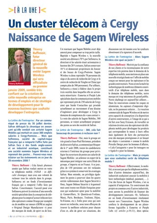 [n°6] LA LETTRE DE L’ENTREPRISE [ 8]
[À LA UNE ]
Un cluster télécom à Cergy
Naissance de Sagem Wireless
Thierry
Buffenoir,
futur
directeur
général de
la nouvelle
entité Sagem
Wireless
qui sera
officialisée
au premier
janvier 2009, semble très
confiant sur la création de
cette nouvelle entreprise en
termes d’emplois et de stratégie
de développement pour le
nouveau business que souhaite
développer l’entreprise.
La Lettre de l’entreprise : Par un commu-
niqué de presse du 30 juillet dernier,
Safran défrayait la chronique en annon-
çant qu’elle vendait son activité Sagem
Mobiles qui mettait en cause 380 emplois
salariés à Cergy-Pontoise…. Mais que
Sofinnova, société de capital-risque
française qui a remporté l’offre faite par
Safran face à des fonds anglo-saxons
et un industriel asiatique, constituait
une société nommée Sagem Wireless et
reprenait des postes… Pouvez-vous nous
éclairer sur les événements en ce jour du
28 novembre 2008 ?
Thierry Buffenoir : Cela faisait plusieurs
années que Safran voulait mettre en vente
sa téléphonie mobile (NDLR : en diffi-
culté chronique) mais avec une volonté de
reclasser tous les salariés dans le groupe.
Sofinnova est un fonds d’investissement
français qui a remporté l’offre faite par
Safran. Concrètement, l’accord passé avec
Sofinnova prévoit la création d’une nouvelle
société spécialisée dans la conception de télé-
phonespourlecompted’acteurstélécomtiers
(des opérateurs comme Orange par exemple)
ou de modèles sur mesure (ODM en anglais
«  Original Design Manufacturer  ») pour
des marques de mode, de sport ou de luxe.
Un tournant que Sagem Mobiles avait déjà
amorcé pour compenser sa trop petite taille.
Baptisée «  Sagem Wireless  », la nouvelle
société sera détenue à 70 % par Sofinnova, la
direction et les salariés étant actionnaires à
hauteurdes20%restants,Safranconservant
10 % et demeurant propriétaire du foncier
et des locaux de Cergy-Pontoise. Sagem
Wireless va donc reprendre 70 personnes du
siège et du centre de recherche de Cergy et le
centre de recherche de Ningbo en Chine (qui
compte plus de 300 personnes). Par ailleurs,
Sofinnova a réussi à fédérer dans le projet
trois sociétés dans lesquelles elle est action-
naire minoritaire : Esmertec et Purple Labs
spécialiséesdanslescommunicationsmobiles
qui reprennent près de 250 salariés de Cergy
ainsi que Inside Contactless qui procède
actuellement au recrutement d’une dizaine
d’ingénieurs pour développer à Cergy le
domaine de compétences du « sans contact ».
Le reste des salariés de Sagem Mobiles, 380
personnes, se voient actuellement proposer
des postes au sein des sociétés de Safran.
La Lettre de l’entreprise : 380, cela fait
beaucoup de personnes à reclasser non ?
Thierry Buffenoir : Oui, mais le groupe est
très grand et Jean-Paul Herteman, président
dudirectoireSafran,acommencéparbloquer
dès le 1er
août 2008, toutes les candidatures
externes à l’intérieur du groupe pour privi-
légier les ouvertures de postes aux salariés de
Sagem Mobiles : un acheteur ou expert de la
mécanique peut intégrer une autre filiale du
groupe, n’importe où en France. À ce jour,
plus de 150 personnes ont été reclassées
grâceàcesystèmeetconserventlesavantages
Safran. Bien entendu, on privilégie égale-
ment les postes à pourvoir dans les quatre
entités valdoisiennes dont Sagem Sécurité à
Osny, Sagem Défense Sécurité à Argenteuil
mais aussi toutes nos filiales françaises pour
ceux qui souhaitent opter pour la mobilité
(à Gennevilliers, St Quentin-en-Yvelines,
Massy, Paris, Bordeaux, Toulouse, Dijon,
St-Etienne, etc.). Enfin pour ceux qui sont
encore en recherche, nous nous efforçons de
trouver la meilleure solution pour chacun
d’eux et, afin de gérer ces situations, des
discussions ont été menées avec les syndicats
aboutissant à la signature d’accords.
La Lettre de l’entreprise : Alors Sagem
Wireless vise quoi au juste ?
Thierry Buffenoir :Motivés par la confiance
de nos clients et la reconnaissance de notre
expertise très pointue dans le domaine de la
téléphoniemobile,nousmettonsenplaceune
nouvellestratégiebaséesurl’offredemobiles
conçus sur mesure pour les opérateurs et les
grandsconstructeurs.Nousavonslamaîtrise
technologiquedenombreuxélémentsconsti-
tutifs d’un téléphone mobile, mais dans
le domaine des téléphones mobiles, notre
marque est trop méconnue du grand public.
Notre challenge est aujourd’hui ailleurs…
Dans les innovations comme les coques en
aluminium, les capteurs d’empreinte digi-
tale, ou les panneaux solaires… La vocation
commercialedeSagemWirelessestdemettre
cette capacité de conception à la disposition
d’autres constructeurs, à l’image de ce qui a
été fait avec Sony Ericsson, de travailler en
relations étroites avec des opérateurs de télé-
phonie mobile pour développer les produits
qui correspondent le mieux à leurs offres
mais également de faire des partenariats
avec des marques prestigieuses et en faisant
des objets « customisés » comme le mobile
Porsche Design pour les hommes d’affaires,
« Lulu Castagnette » pour les teenagers ou
« Agnès b » pour les femmes.
La Lettre de l’entreprise : Mais je croyais
que vous souhaitiez sortir du téléphone
mobile ?
Thierry Buffenoir : Effectivement, la mobi-
lité,cenesontpasquelestéléphonesmobiles ;
dans d’autres domaines aujourd’hui, des
industriels souhaitent associer la mobilité à
leurs technologies (médical, paiement, …).
Une des forces de Sagem Wireless, c’est sa
capacité d’intégration. En construisant des
projets en commun avec d’autres industriels,
nous aurons la possibilité de financer des
développements innovants. Or, Sofinnova
est un fonds d’investissement résolument
tourné vers l’innovation. Sagem Wireless
confiera le développement de ses plates-
formes logicielles à Esmertec et Purple
Labs (cf. articles p.10-11), deux spécia-
Thierry Buffenoir
 