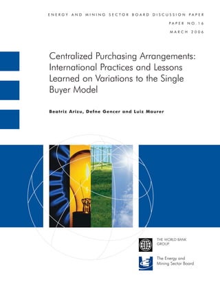 ENERGY   AND   MINING   SECTOR   BOARD   DISCUSSION        PAPER

                                                PAPER      NO.16

                                                MARCH       2006




Centralized Purchasing Arrangements:
International Practices and Lessons
Learned on Variations to the Single
Buyer Model

Beatriz Arizu, Defne Gencer and Luiz Maurer




                                          THE WORLD BANK
                                          GROUP



                                          The Energy and
                                          Mining Sector Board
 