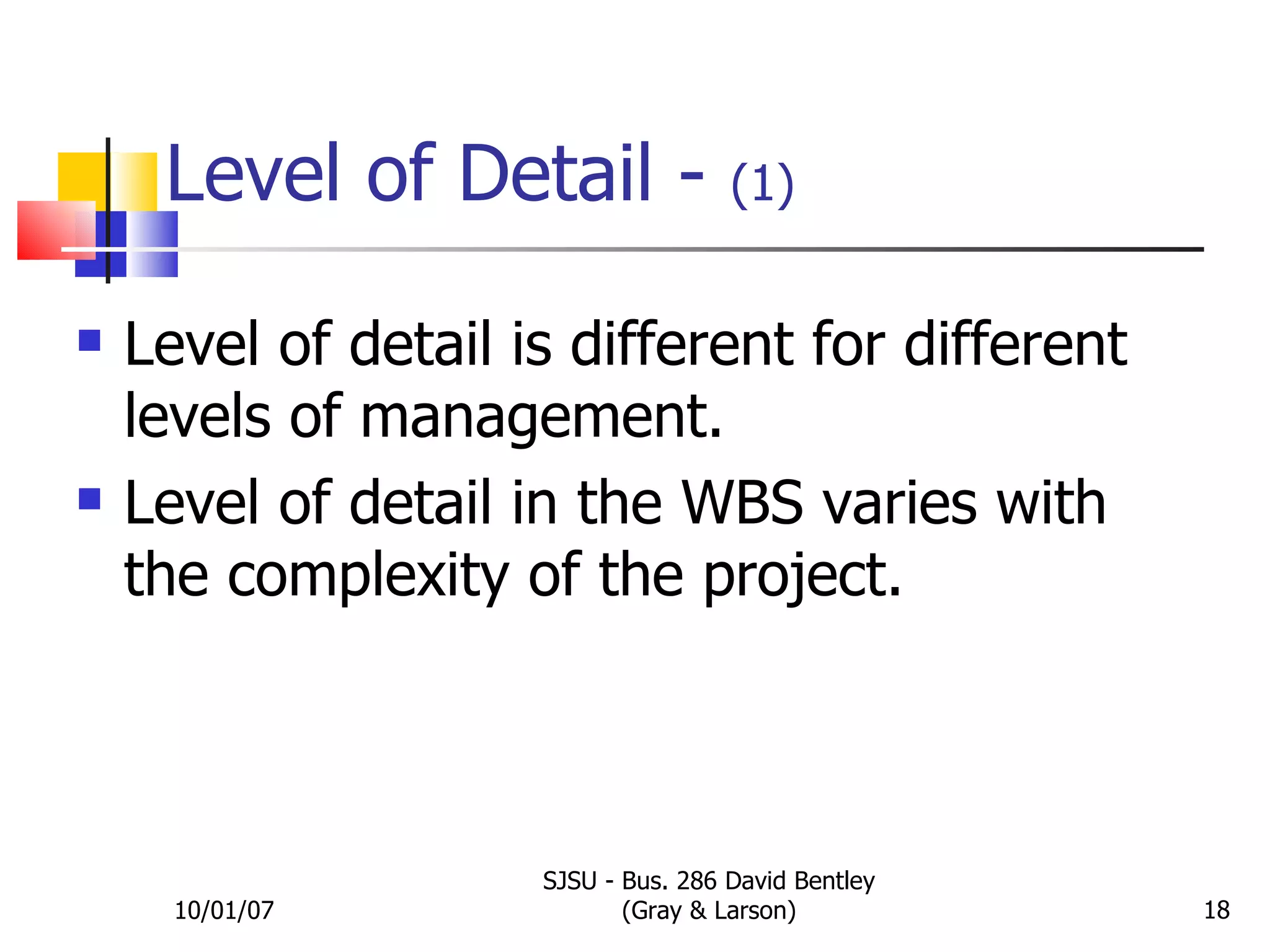 Level of Detail -  (1) Level of detail is different for different levels of management. Level of detail in the WBS varies with the complexity of the project. 10/01/07 SJSU - Bus. 286 David Bentley (Gray & Larson) 