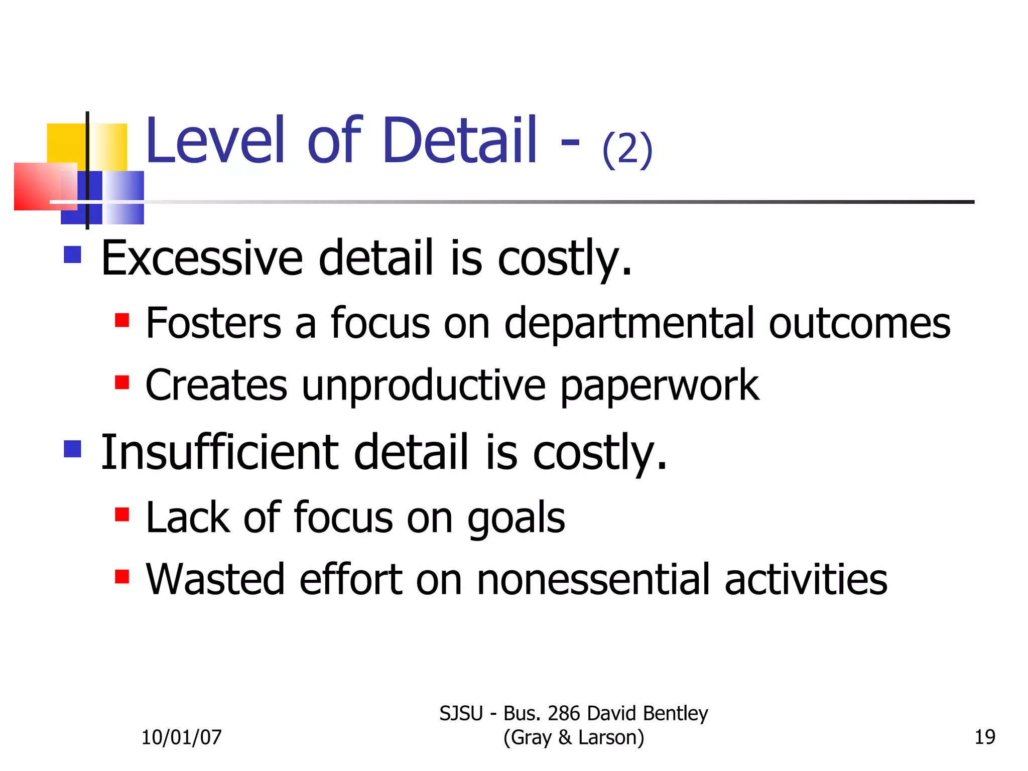 Level of Detail -  (2) Excessive detail is costly. Fosters a focus on departmental outcomes Creates unproductive paperwork Insufficient detail is costly. Lack of focus on goals Wasted effort on nonessential activities 10/01/07 SJSU - Bus. 286 David Bentley (Gray & Larson) 