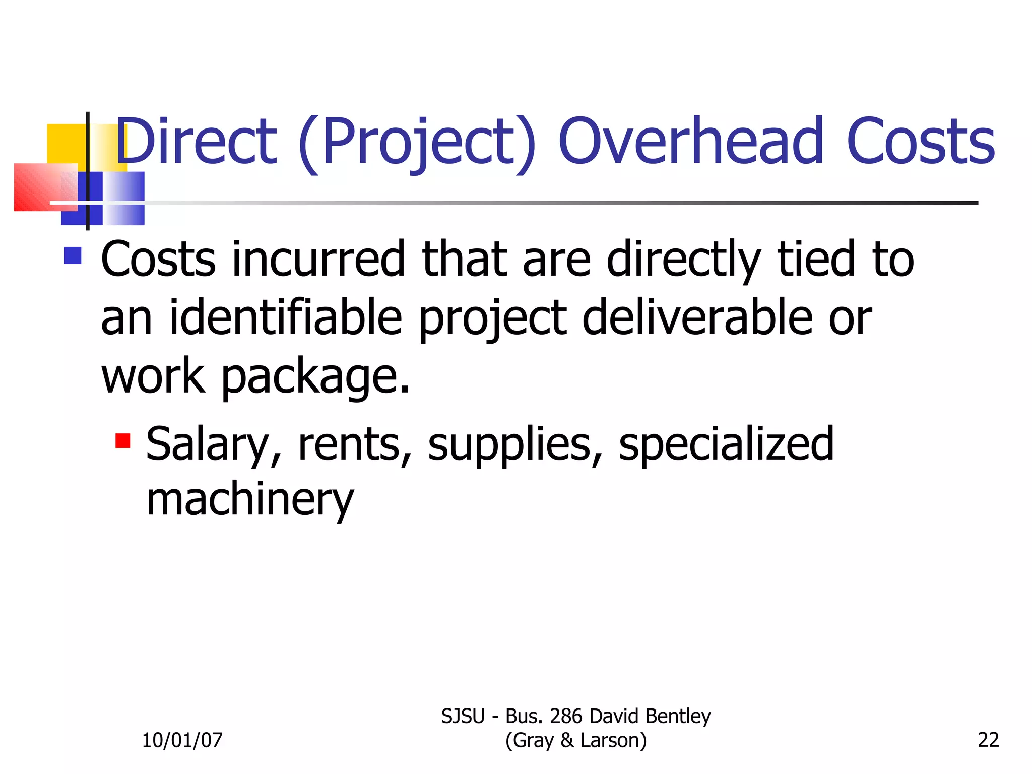 Direct (Project) Overhead Costs Costs incurred that are directly tied to an identifiable project deliverable or work package. Salary, rents, supplies, specialized machinery 10/01/07 SJSU - Bus. 286 David Bentley (Gray & Larson) 