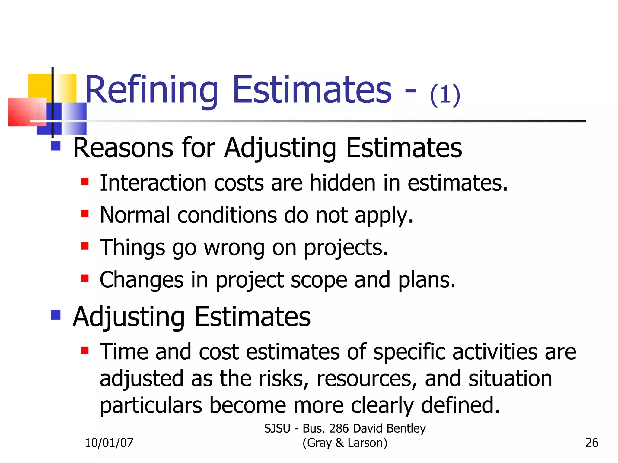 Refining Estimates -  (1) Reasons for Adjusting Estimates Interaction costs are hidden in estimates. Normal conditions do not apply. Things go wrong on projects. Changes in project scope and plans. Adjusting Estimates Time and cost estimates of specific activities are adjusted as the risks, resources, and situation particulars become more clearly defined. 10/01/07 SJSU - Bus. 286 David Bentley (Gray & Larson) 