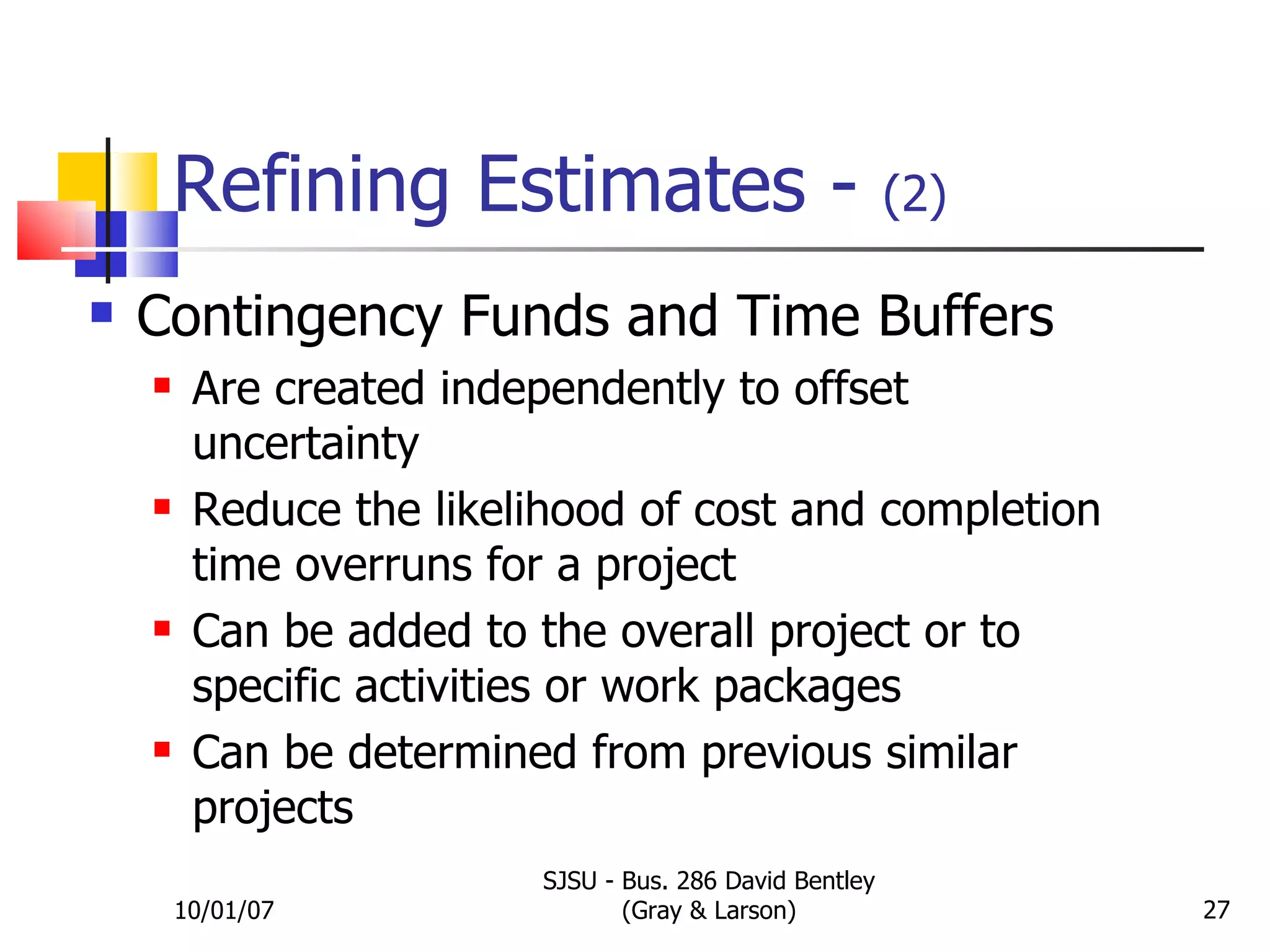 Refining Estimates -  (2) Contingency Funds and Time Buffers Are created independently to offset uncertainty Reduce the likelihood of cost and completion time overruns for a project Can be added to the overall project or to specific activities or work packages Can be determined from previous similar projects 10/01/07 SJSU - Bus. 286 David Bentley (Gray & Larson) 