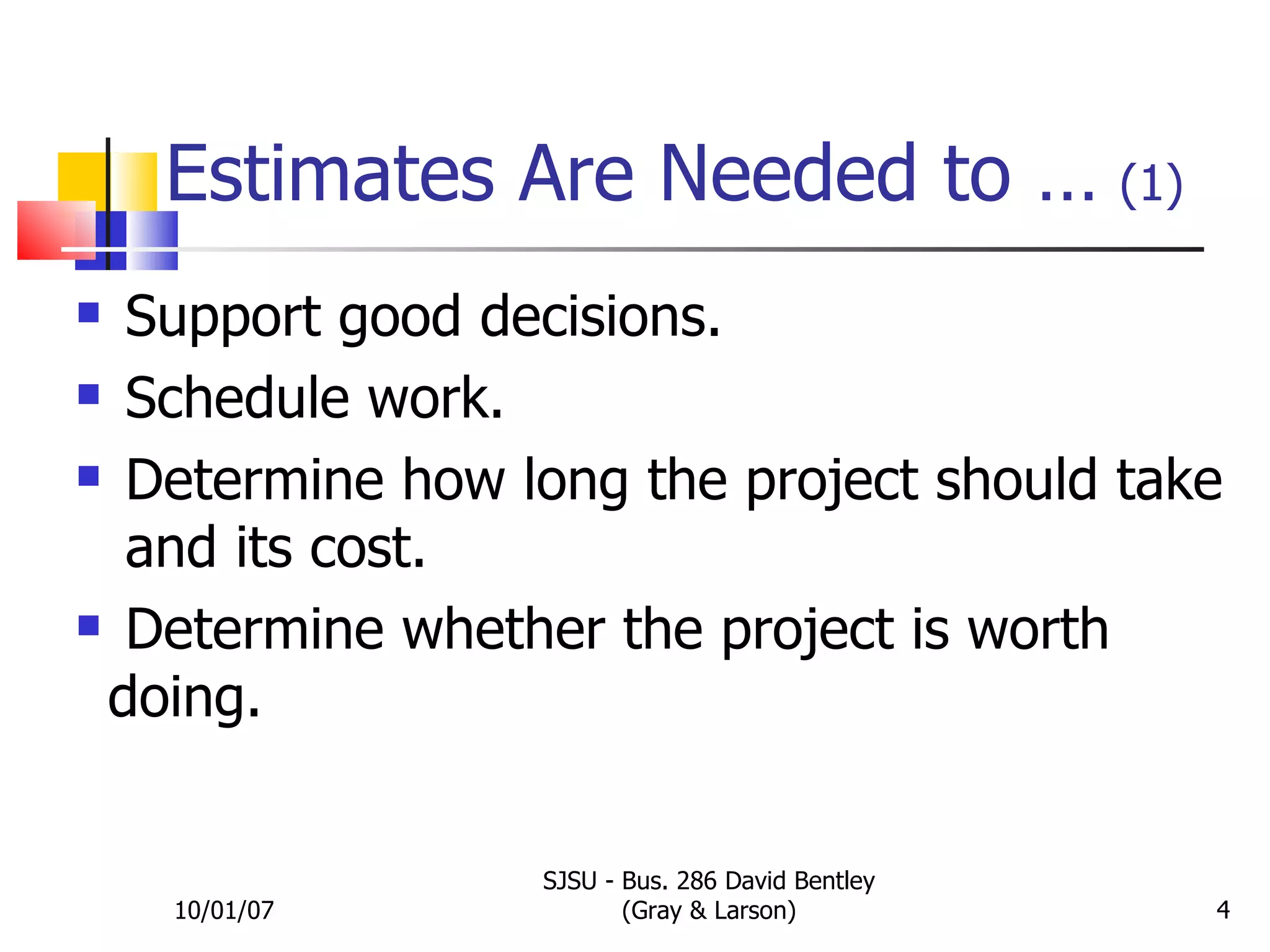 Estimates Are Needed to …   (1) 10/01/07 SJSU - Bus. 286 David Bentley (Gray & Larson) EXHIBIT 5.1 Support good decisions. Schedule work. Determine how long the project should take  and its cost. Determine whether the project is worth  doing. 