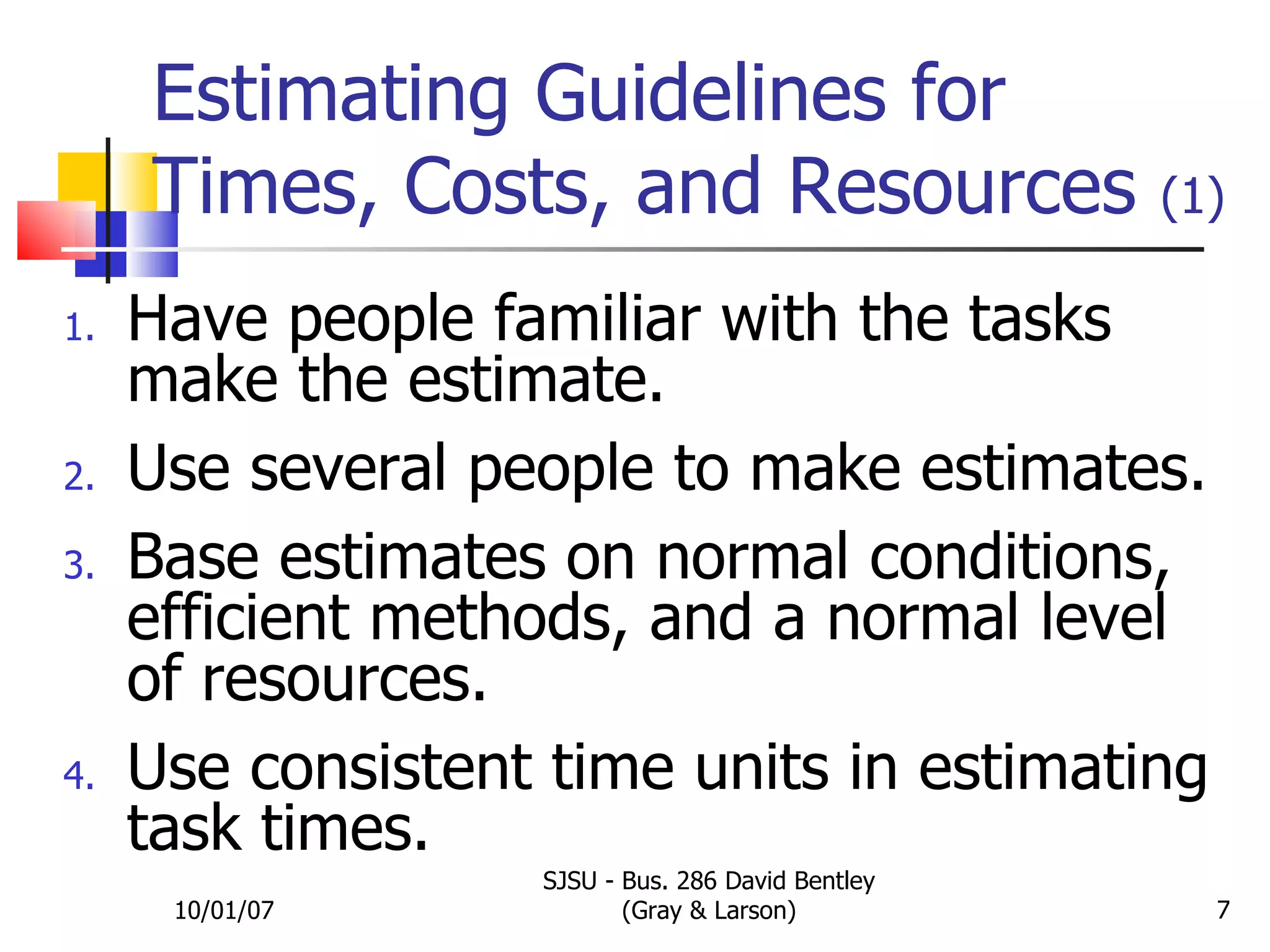 Estimating Guidelines for Times, Costs, and Resources  (1) Have people familiar with the tasks make the estimate. Use several people to make estimates. Base estimates on normal conditions, efficient methods, and a normal level of resources. Use consistent time units in estimating task times. 10/01/07 SJSU - Bus. 286 David Bentley (Gray & Larson) 