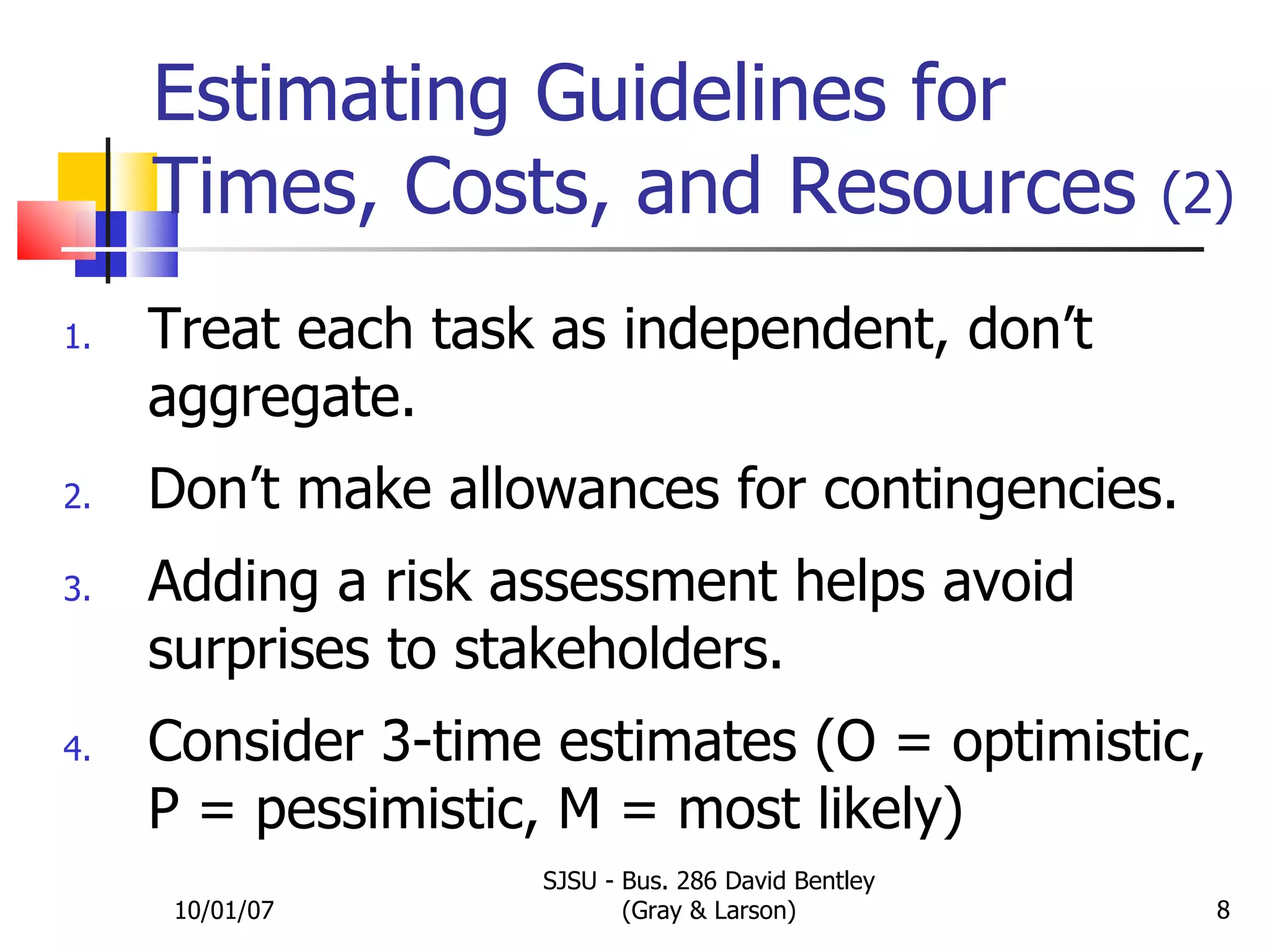 Estimating Guidelines for  Times, Costs, and Resources  (2) Treat each task as independent, don’t aggregate. Don’t make allowances for contingencies. Adding a risk assessment helps avoid surprises to stakeholders. Consider 3-time estimates (O = optimistic, P = pessimistic, M = most likely) 10/01/07 SJSU - Bus. 286 David Bentley (Gray & Larson) 