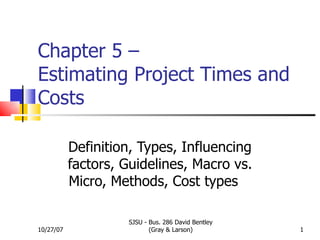 Chapter 5 –  Estimating Project Times and Costs Definition, Types, Influencing factors, Guidelines, Macro vs. Micro, Methods, Cost types  10/27/07 SJSU - Bus. 286 David Bentley (Gray & Larson) 