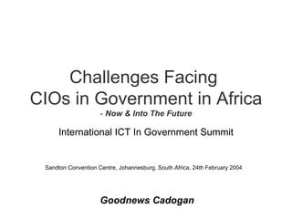 Challenges Facing  CIOs in Government in Africa -  Now & Into The Future International ICT In Government Summit Sandton Convention Centre, Johannesburg, South Africa, 24th February 2004 Goodnews Cadogan 