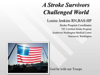 A Stroke Survivors  Challenged World   Louise Jenkins RN,BAS-HP Stroke Program Coordinator TJC Certified Stroke Program Southwest Washington Medical Center Vancouver, Washington God be with our Troops 