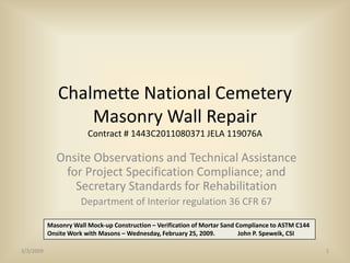 Chalmette National Cemetery
                  Masonry Wall Repair
                        Contract # 1443C2011080371 JELA 119076A

              Onsite Observations and Technical Assistance
               for Project Specification Compliance; and
                 Secretary Standards for Rehabilitation
                      Department of Interior regulation 36 CFR 67

           Masonry Wall Mock-up Construction – Verification of Mortar Sand Compliance to ASTM C144
           Onsite Work with Masons – Wednesday, February 25, 2009.          John P. Speweik, CSI

3/3/2009                                                                                             1
 