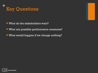 Key Questions What do the stakeholders want? What are possible performance measures? What would happen if we change nothing? 