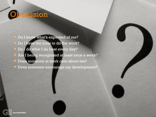 Obsession Do I know what’s expected of me? Do I have the tools to do the work? Do I do what I do best every day? Am I being recognized at least once a week? Does someone at work care about me? Does someone encourage my development? 