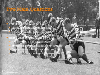 Two Main Questions 1 st  2 Questions: What do I get? Do I know what’s expected of me? Do I have the tools to do the work? Next 4 Questions: What do I give? Do I do what I do best every day? Am I being recognized at least once a week? Does someone at work care about me? Does someone encourage my development? 