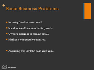 Basic Business Problems Industry/market is too small. Local focus of business limits growth. Owner’s desire is to remain small. Market is completely saturated. Assuming this isn’t the case with you… 