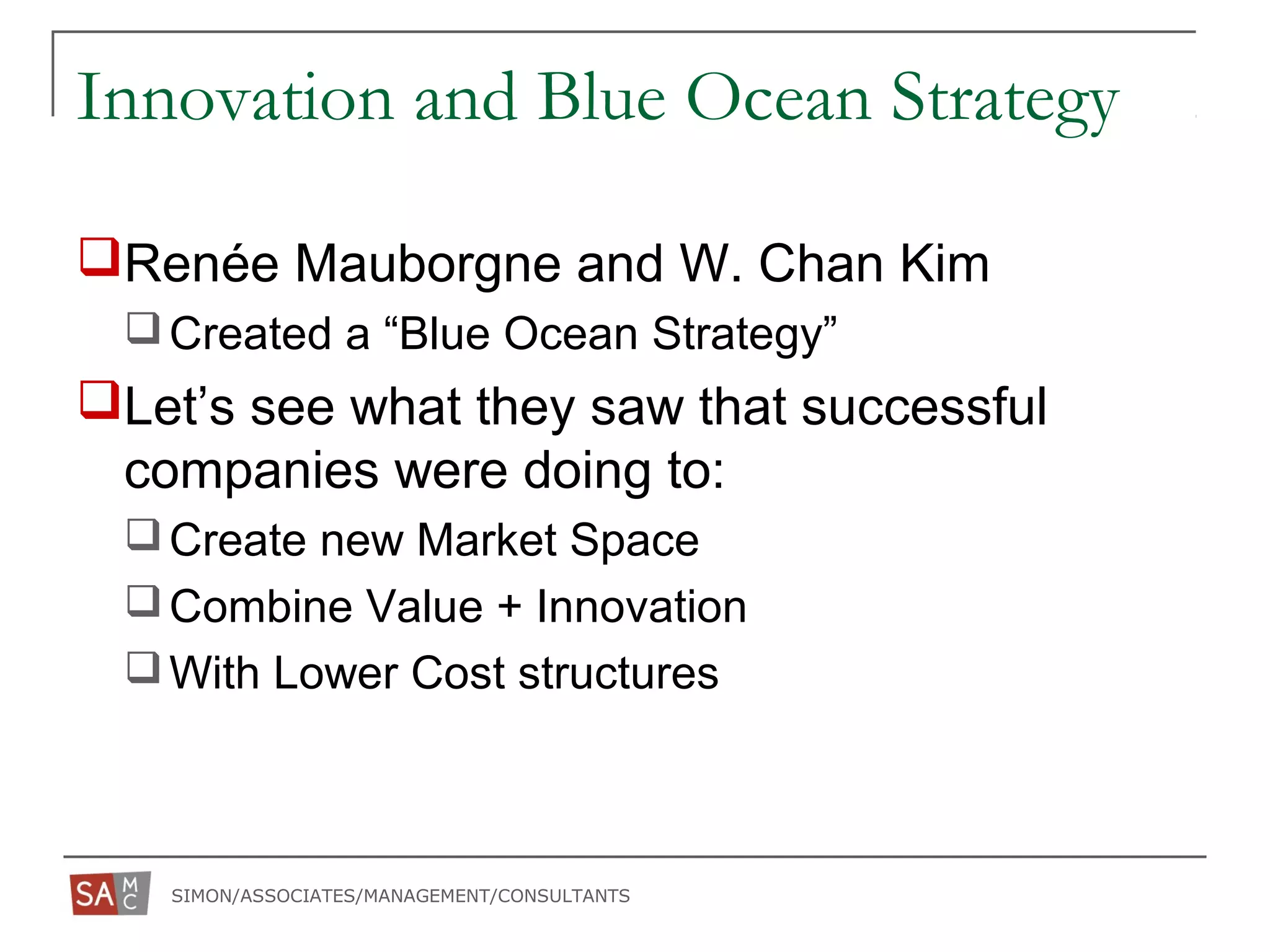 SIMON/ASSOCIATES/MANAGEMENT/CONSULTANTS
Innovation and Blue Ocean Strategy
Renée Mauborgne and W. Chan Kim
Created a “Blue Ocean Strategy”
Let’s see what they saw that successful
companies were doing to:
Create new Market Space
Combine Value + Innovation
With Lower Cost structures
 