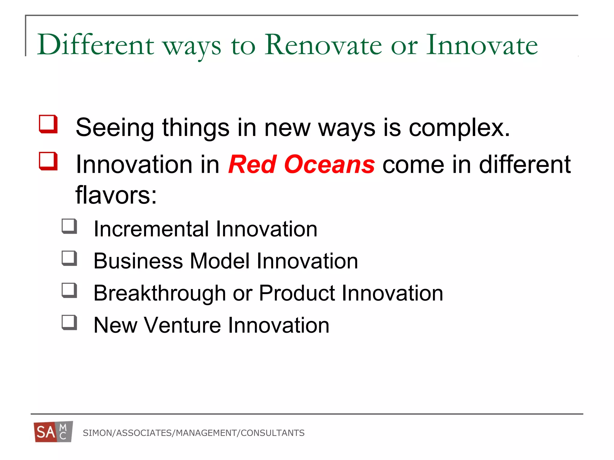 SIMON/ASSOCIATES/MANAGEMENT/CONSULTANTS
Different ways to Renovate or Innovate
 Seeing things in new ways is complex.
 Innovation in Red Oceans come in different
flavors:
 Incremental Innovation
 Business Model Innovation
 Breakthrough or Product Innovation
 New Venture Innovation
 