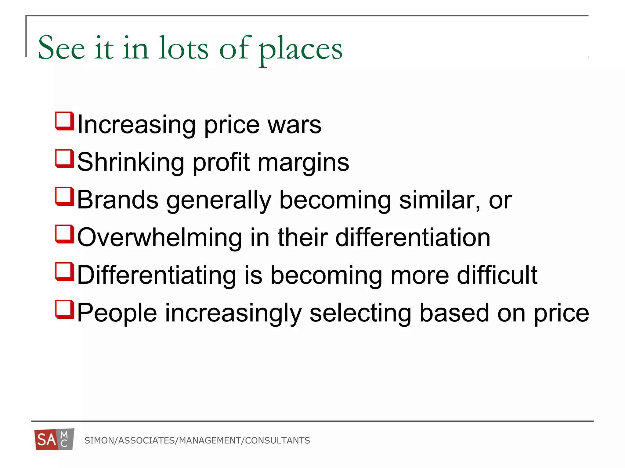 SIMON/ASSOCIATES/MANAGEMENT/CONSULTANTS
See it in lots of places
Increasing price wars
Shrinking profit margins
Brands generally becoming similar, or
Overwhelming in their differentiation
Differentiating is becoming more difficult
People increasingly selecting based on price
 