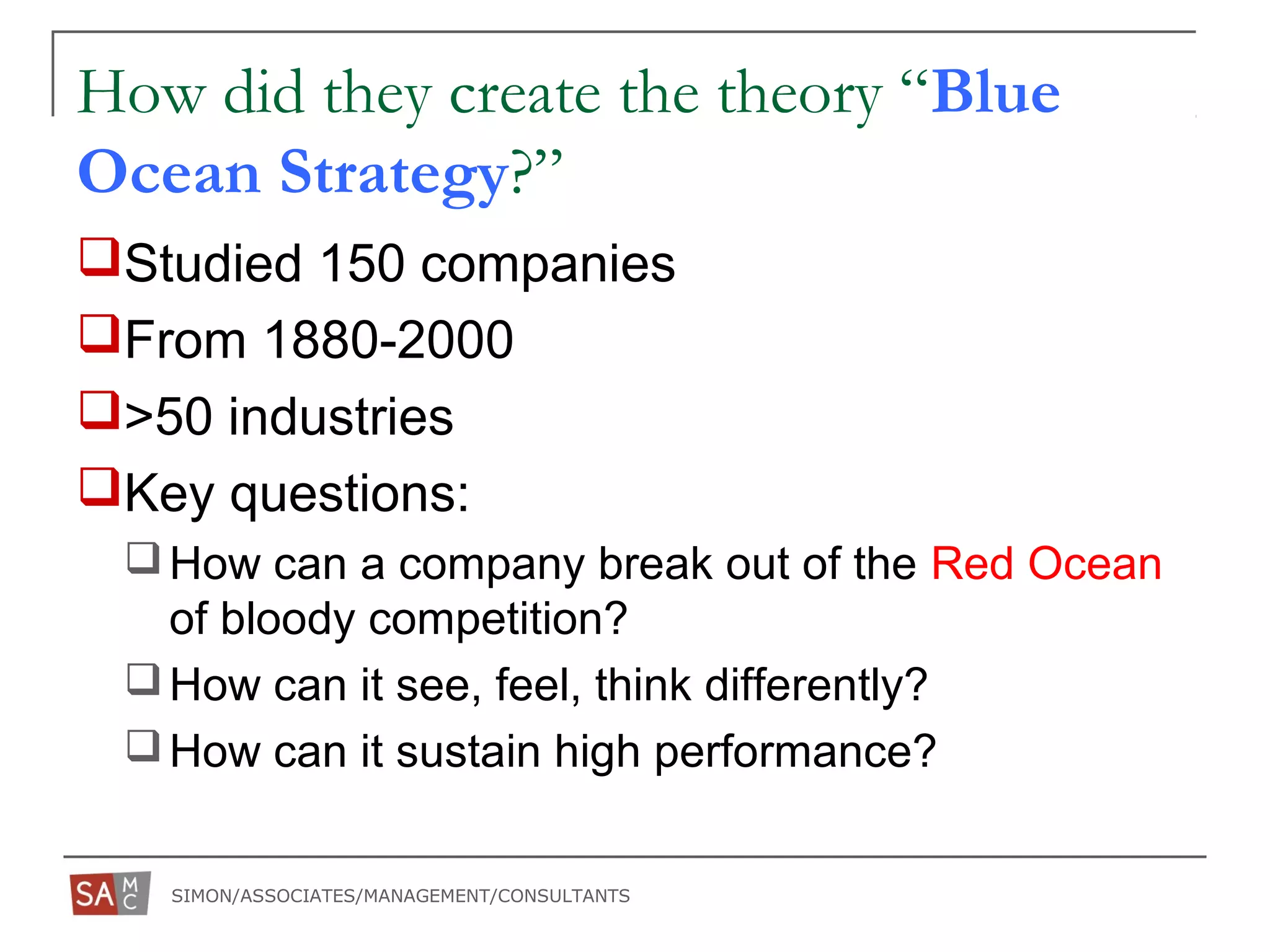 SIMON/ASSOCIATES/MANAGEMENT/CONSULTANTS
How did they create the theory “Blue
Ocean Strategy?”
Studied 150 companies
From 1880-2000
>50 industries
Key questions:
How can a company break out of the Red Ocean
of bloody competition?
How can it see, feel, think differently?
How can it sustain high performance?
 