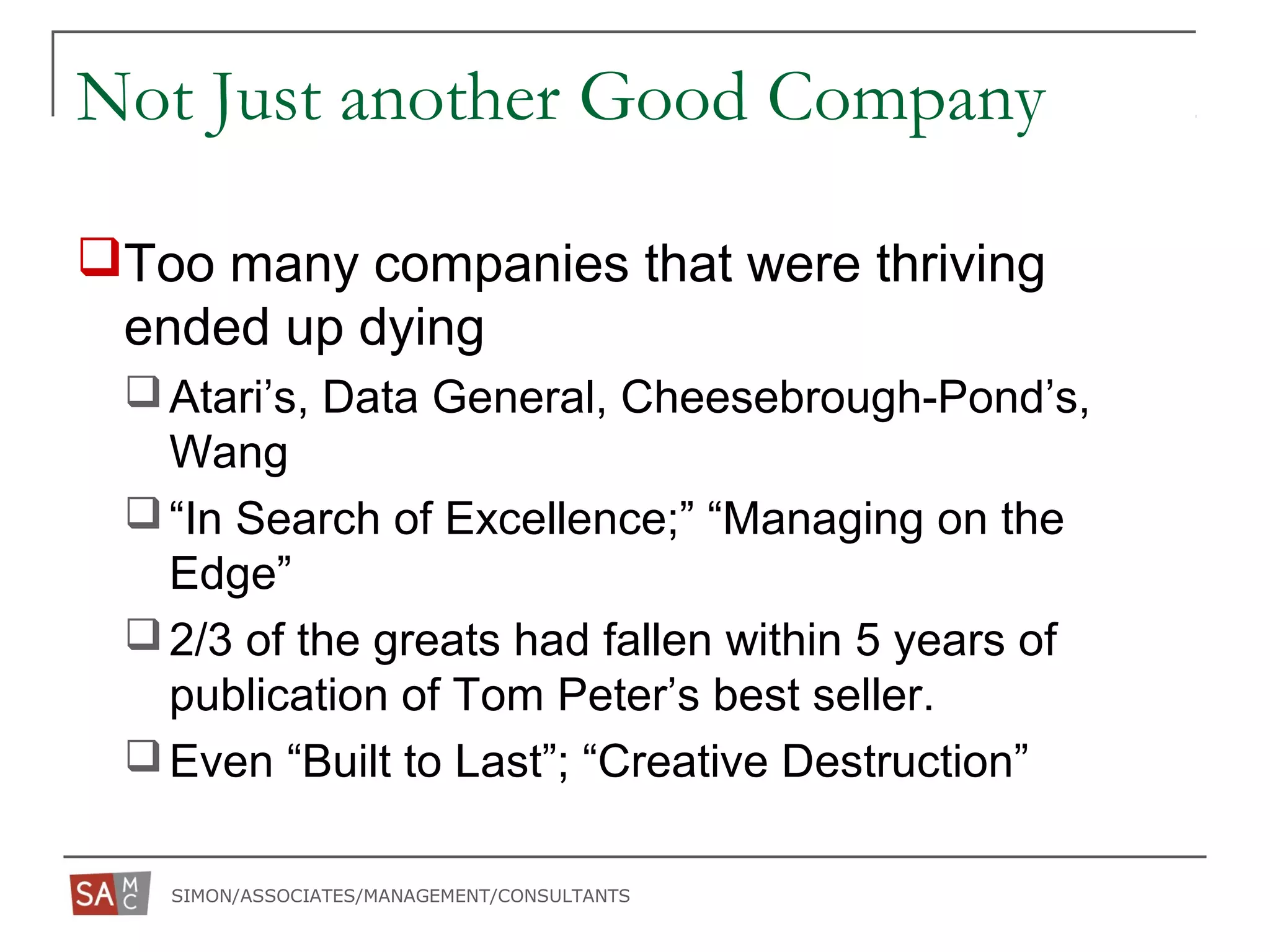SIMON/ASSOCIATES/MANAGEMENT/CONSULTANTS
Not Just another Good Company
Too many companies that were thriving
ended up dying
Atari’s, Data General, Cheesebrough-Pond’s,
Wang
“In Search of Excellence;” “Managing on the
Edge”
2/3 of the greats had fallen within 5 years of
publication of Tom Peter’s best seller.
Even “Built to Last”; “Creative Destruction”
 