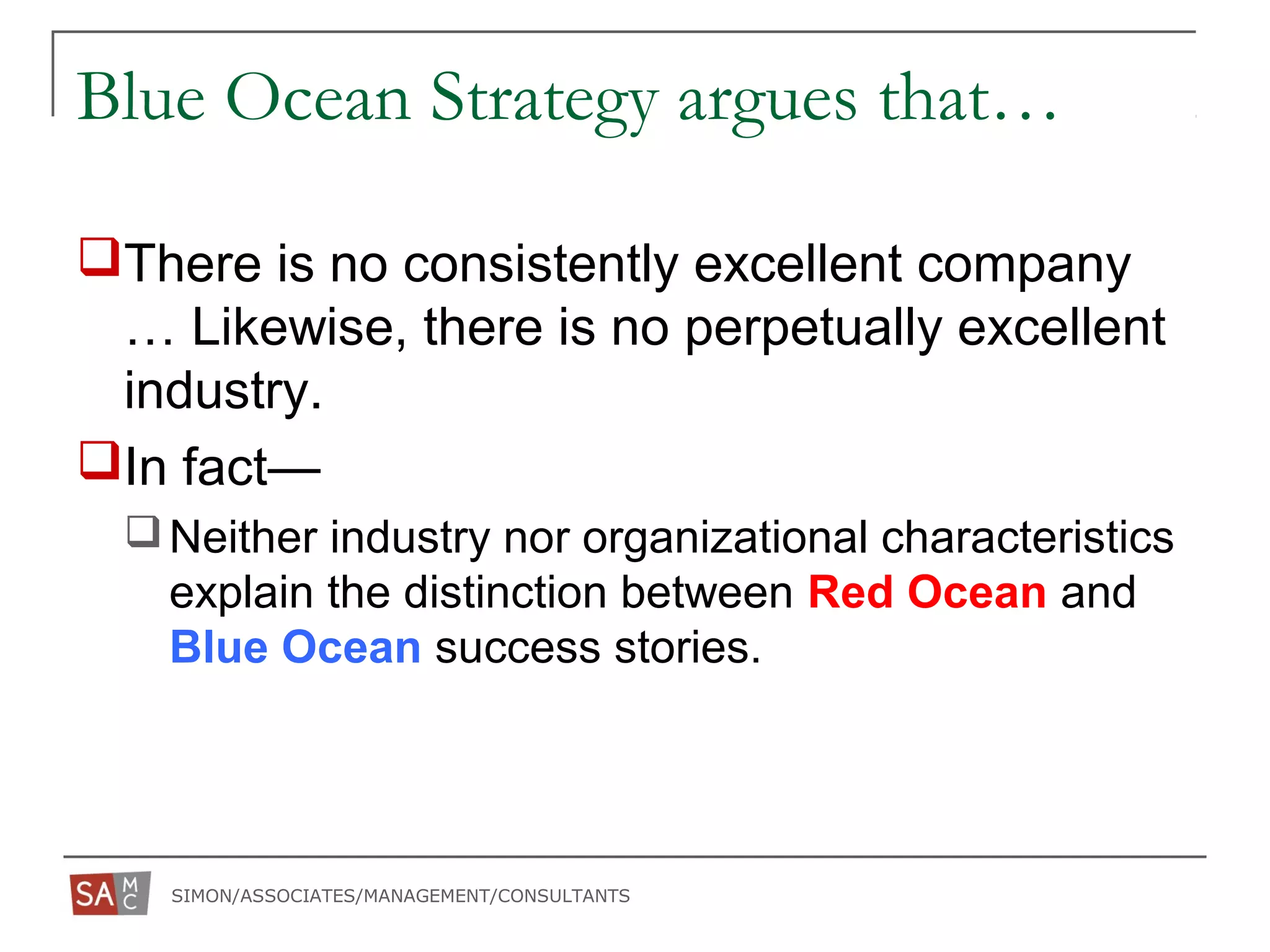 SIMON/ASSOCIATES/MANAGEMENT/CONSULTANTS
Blue Ocean Strategy argues that…
There is no consistently excellent company
… Likewise, there is no perpetually excellent
industry.
In fact—
Neither industry nor organizational characteristics
explain the distinction between Red Ocean and
Blue Ocean success stories.
 