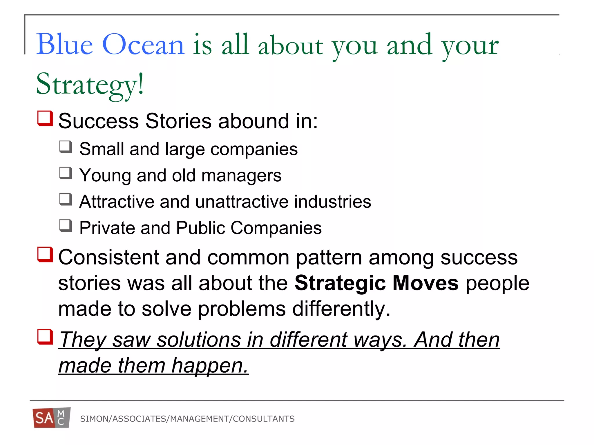 SIMON/ASSOCIATES/MANAGEMENT/CONSULTANTS
Blue Ocean is all about you and your
Strategy!
Success Stories abound in:
 Small and large companies
 Young and old managers
 Attractive and unattractive industries
 Private and Public Companies
Consistent and common pattern among success
stories was all about the Strategic Moves people
made to solve problems differently.
They saw solutions in different ways. And then
made them happen.
 