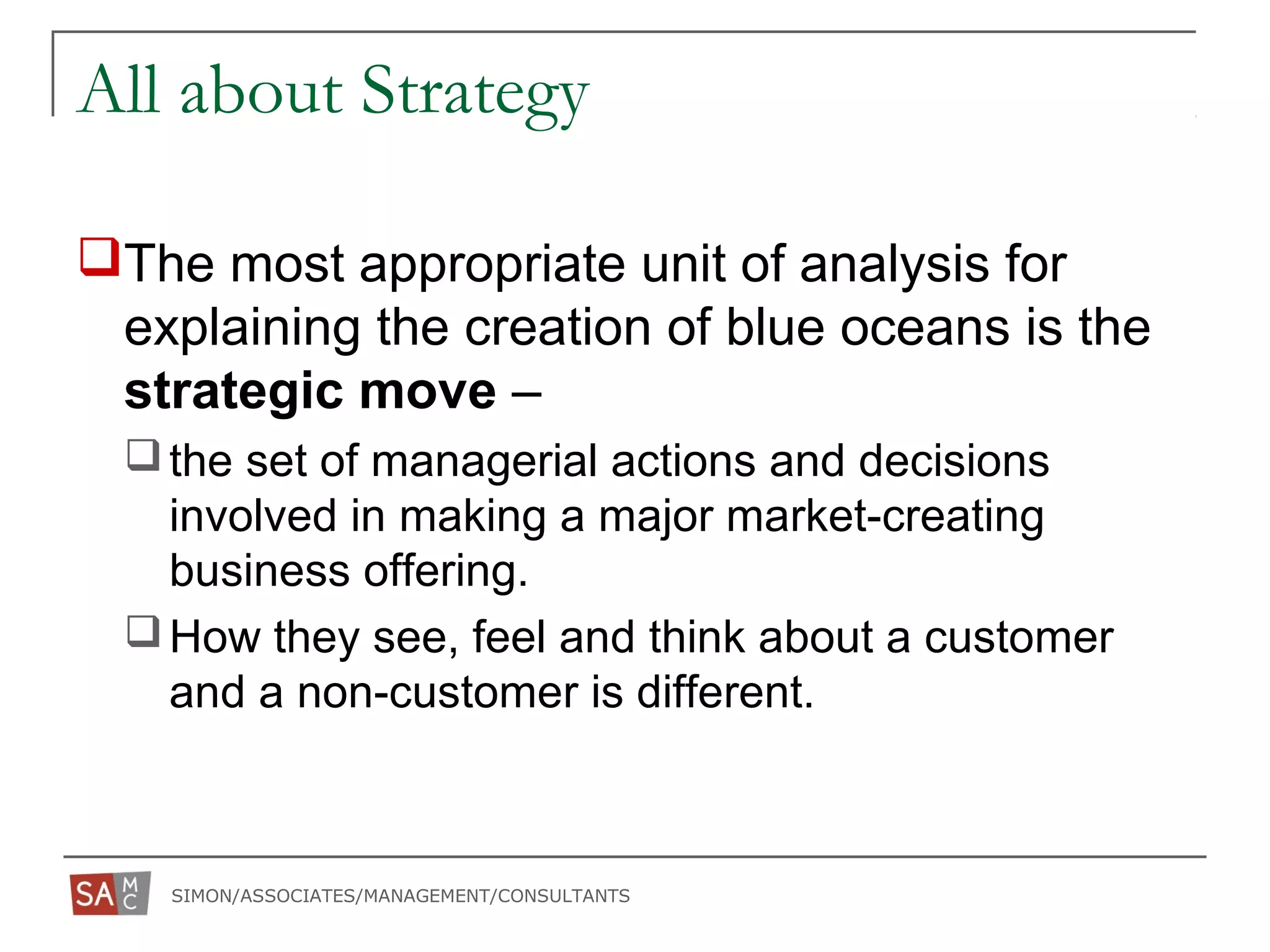 SIMON/ASSOCIATES/MANAGEMENT/CONSULTANTS
All about Strategy
The most appropriate unit of analysis for
explaining the creation of blue oceans is the
strategic move –
the set of managerial actions and decisions
involved in making a major market-creating
business offering.
How they see, feel and think about a customer
and a non-customer is different.
 