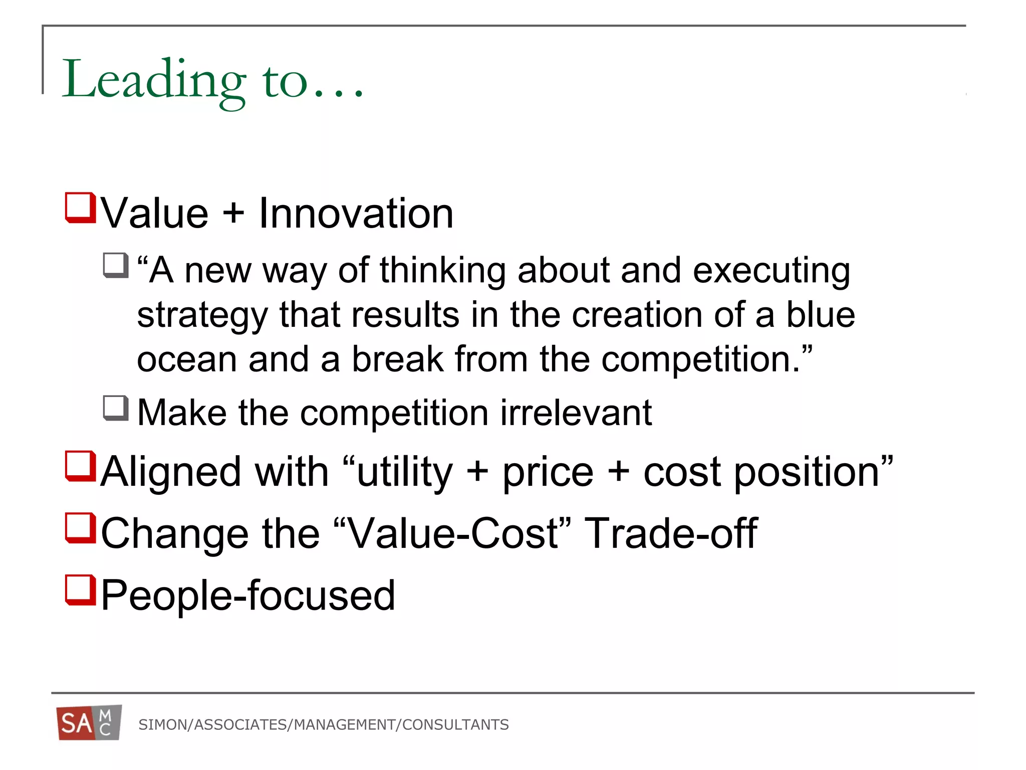 SIMON/ASSOCIATES/MANAGEMENT/CONSULTANTS
Leading to…
Value + Innovation
“A new way of thinking about and executing
strategy that results in the creation of a blue
ocean and a break from the competition.”
Make the competition irrelevant
Aligned with “utility + price + cost position”
Change the “Value-Cost” Trade-off
People-focused
 