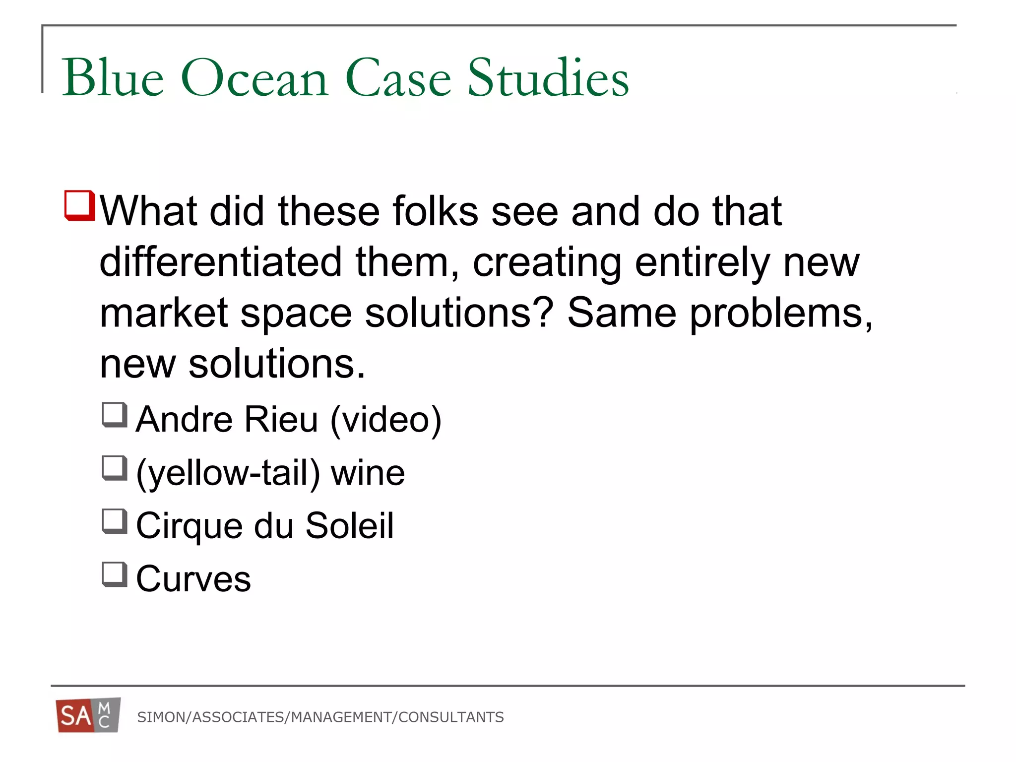 SIMON/ASSOCIATES/MANAGEMENT/CONSULTANTS
Blue Ocean Case Studies
What did these folks see and do that
differentiated them, creating entirely new
market space solutions? Same problems,
new solutions.
Andre Rieu (video)
(yellow-tail) wine
Cirque du Soleil
Curves
 