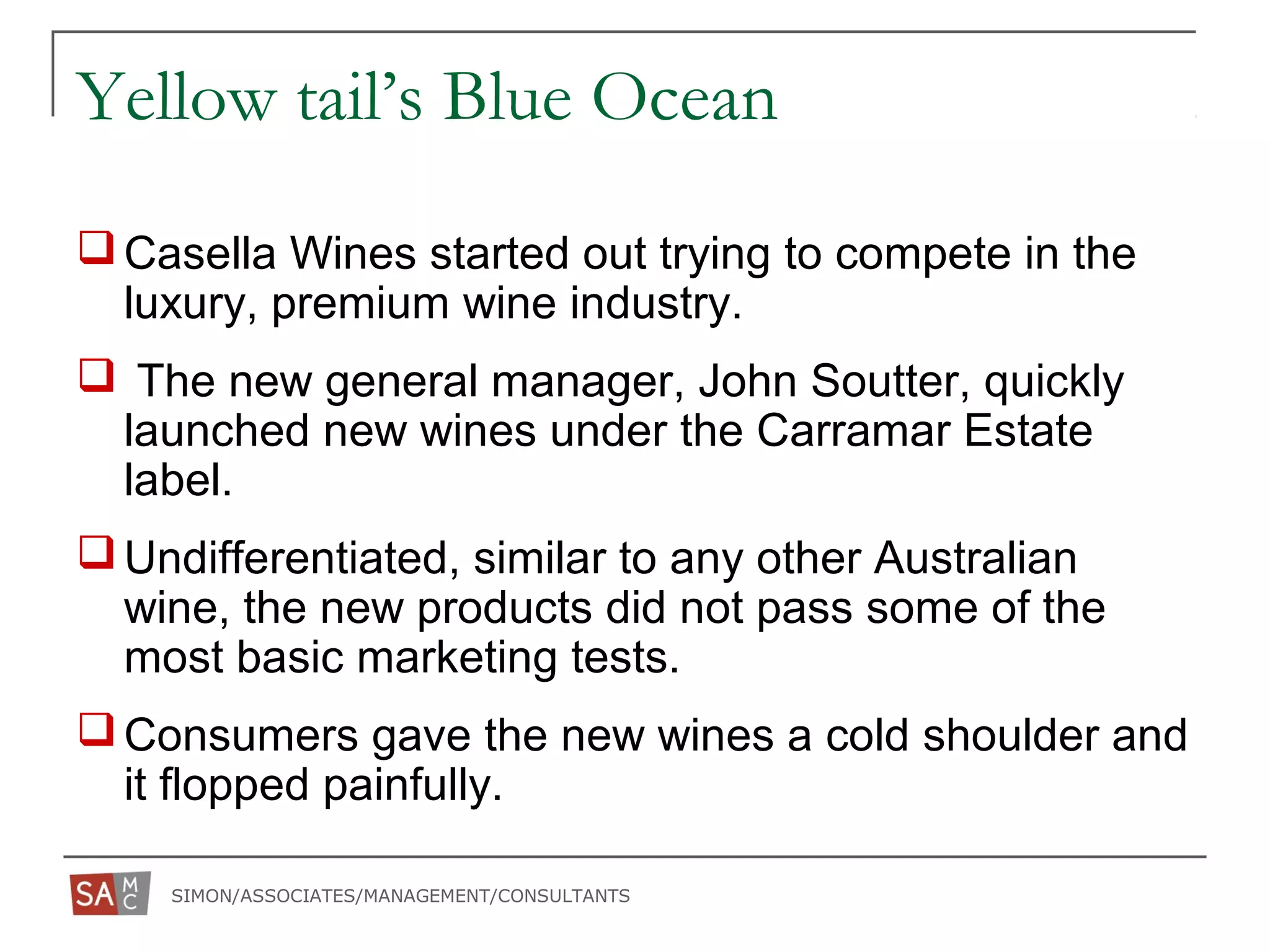 SIMON/ASSOCIATES/MANAGEMENT/CONSULTANTS
Yellow tail’s Blue Ocean
Casella Wines started out trying to compete in the
luxury, premium wine industry.
 The new general manager, John Soutter, quickly
launched new wines under the Carramar Estate
label.
Undifferentiated, similar to any other Australian
wine, the new products did not pass some of the
most basic marketing tests.
Consumers gave the new wines a cold shoulder and
it flopped painfully.
 