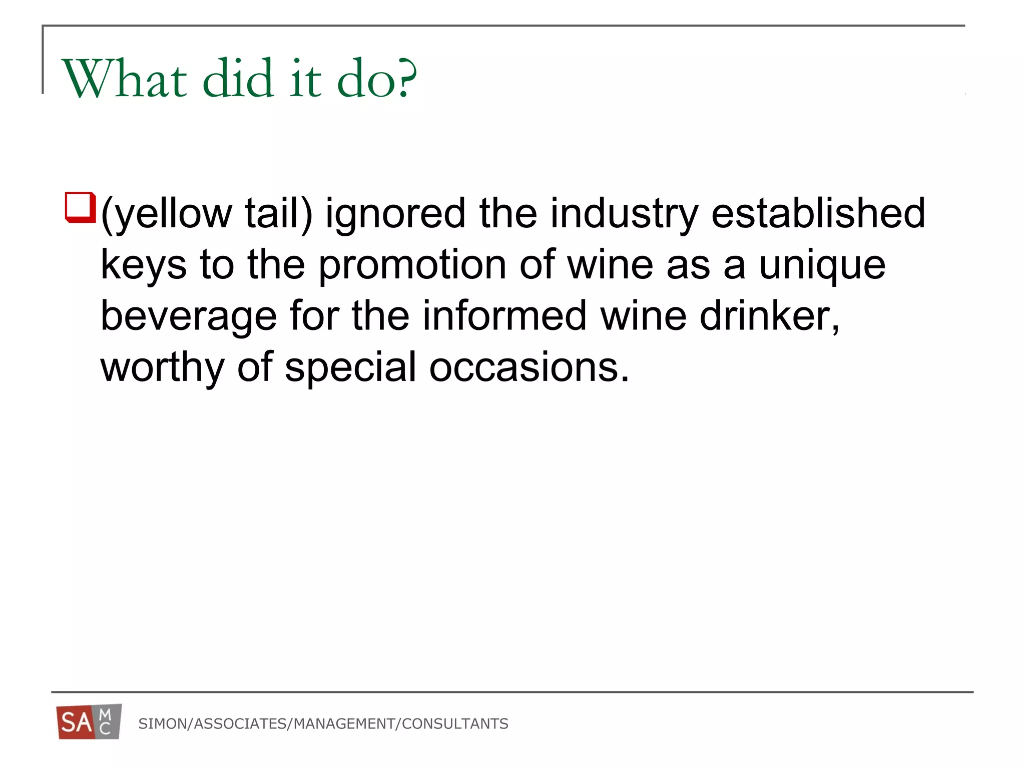 SIMON/ASSOCIATES/MANAGEMENT/CONSULTANTS
What did it do?
(yellow tail) ignored the industry established
keys to the promotion of wine as a unique
beverage for the informed wine drinker,
worthy of special occasions.
 