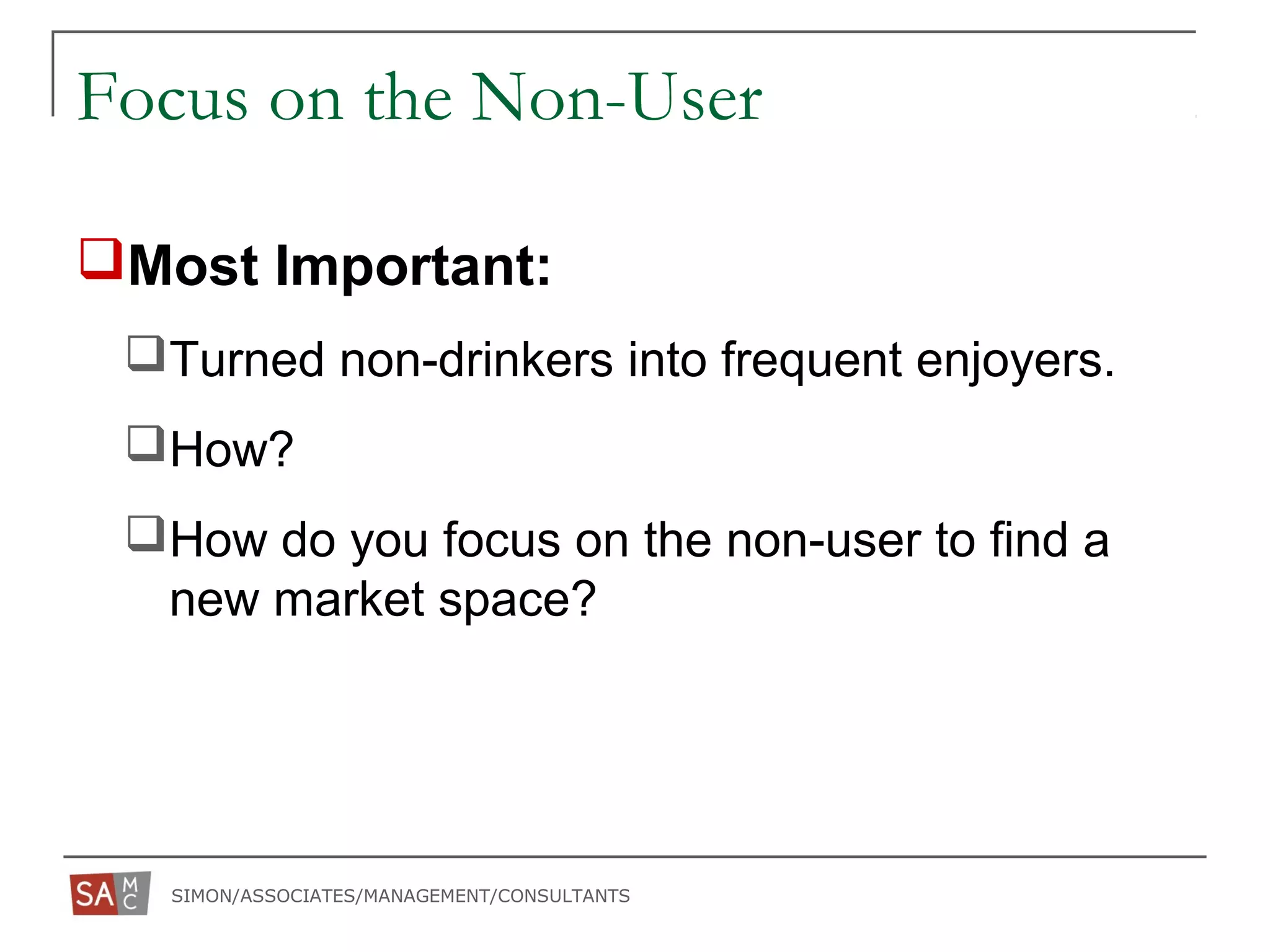 SIMON/ASSOCIATES/MANAGEMENT/CONSULTANTS
Focus on the Non-User
Most Important:
Turned non-drinkers into frequent enjoyers.
How?
How do you focus on the non-user to find a
new market space?
 