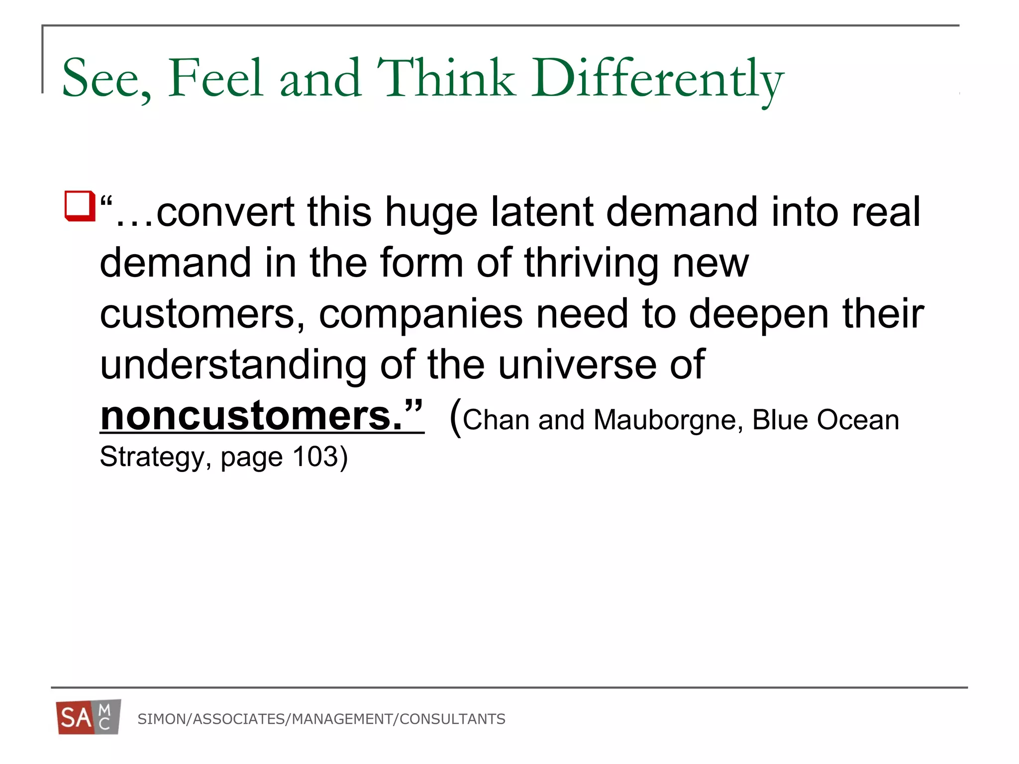 SIMON/ASSOCIATES/MANAGEMENT/CONSULTANTS
See, Feel and Think Differently
“…convert this huge latent demand into real
demand in the form of thriving new
customers, companies need to deepen their
understanding of the universe of
noncustomers.” (Chan and Mauborgne, Blue Ocean
Strategy, page 103)
 