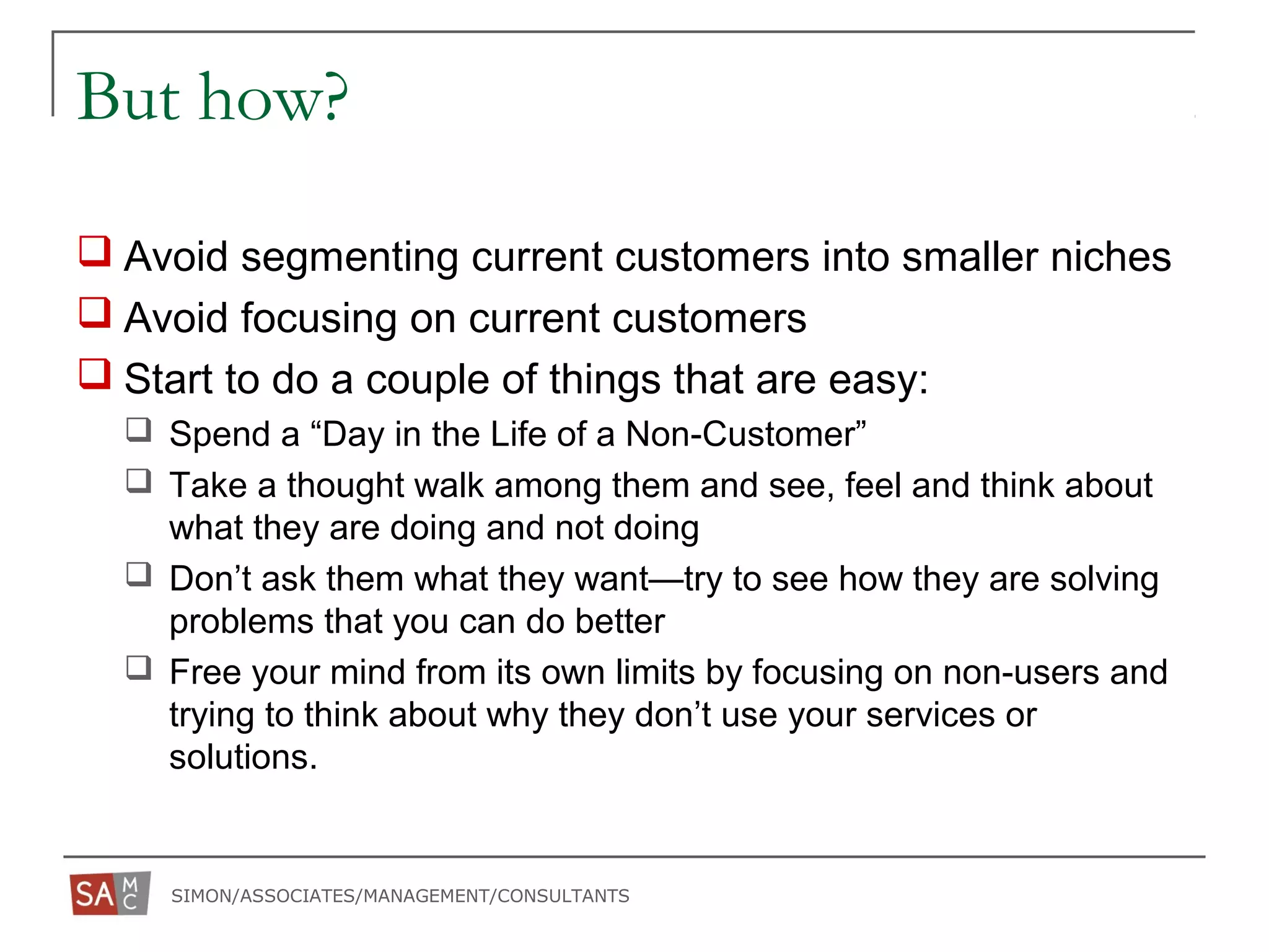 SIMON/ASSOCIATES/MANAGEMENT/CONSULTANTS
But how?
 Avoid segmenting current customers into smaller niches
 Avoid focusing on current customers
 Start to do a couple of things that are easy:
 Spend a “Day in the Life of a Non-Customer”
 Take a thought walk among them and see, feel and think about
what they are doing and not doing
 Don’t ask them what they want—try to see how they are solving
problems that you can do better
 Free your mind from its own limits by focusing on non-users and
trying to think about why they don’t use your services or
solutions.
 