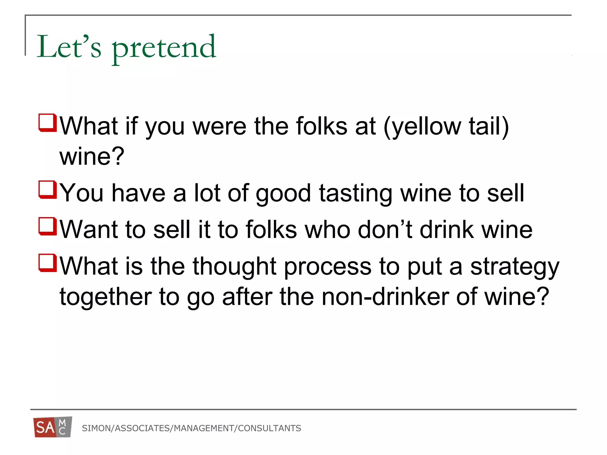 SIMON/ASSOCIATES/MANAGEMENT/CONSULTANTS
Let’s pretend
What if you were the folks at (yellow tail)
wine?
You have a lot of good tasting wine to sell
Want to sell it to folks who don’t drink wine
What is the thought process to put a strategy
together to go after the non-drinker of wine?
 