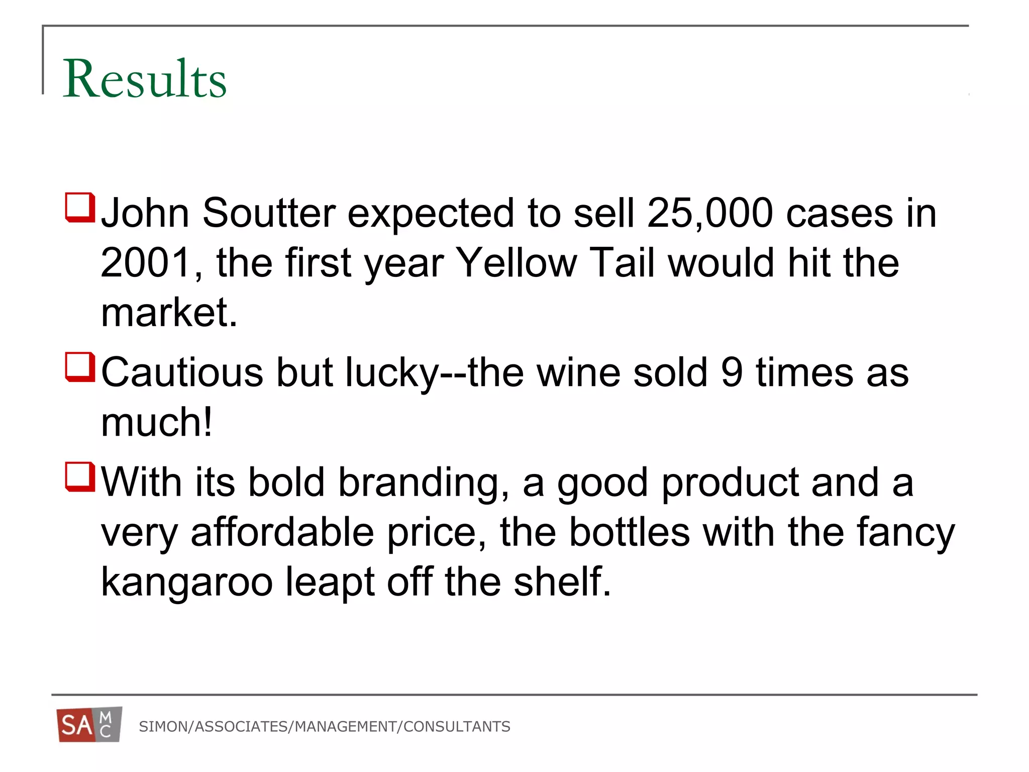 SIMON/ASSOCIATES/MANAGEMENT/CONSULTANTS
Results
John Soutter expected to sell 25,000 cases in
2001, the first year Yellow Tail would hit the
market.
Cautious but lucky--the wine sold 9 times as
much!
With its bold branding, a good product and a
very affordable price, the bottles with the fancy
kangaroo leapt off the shelf.
 