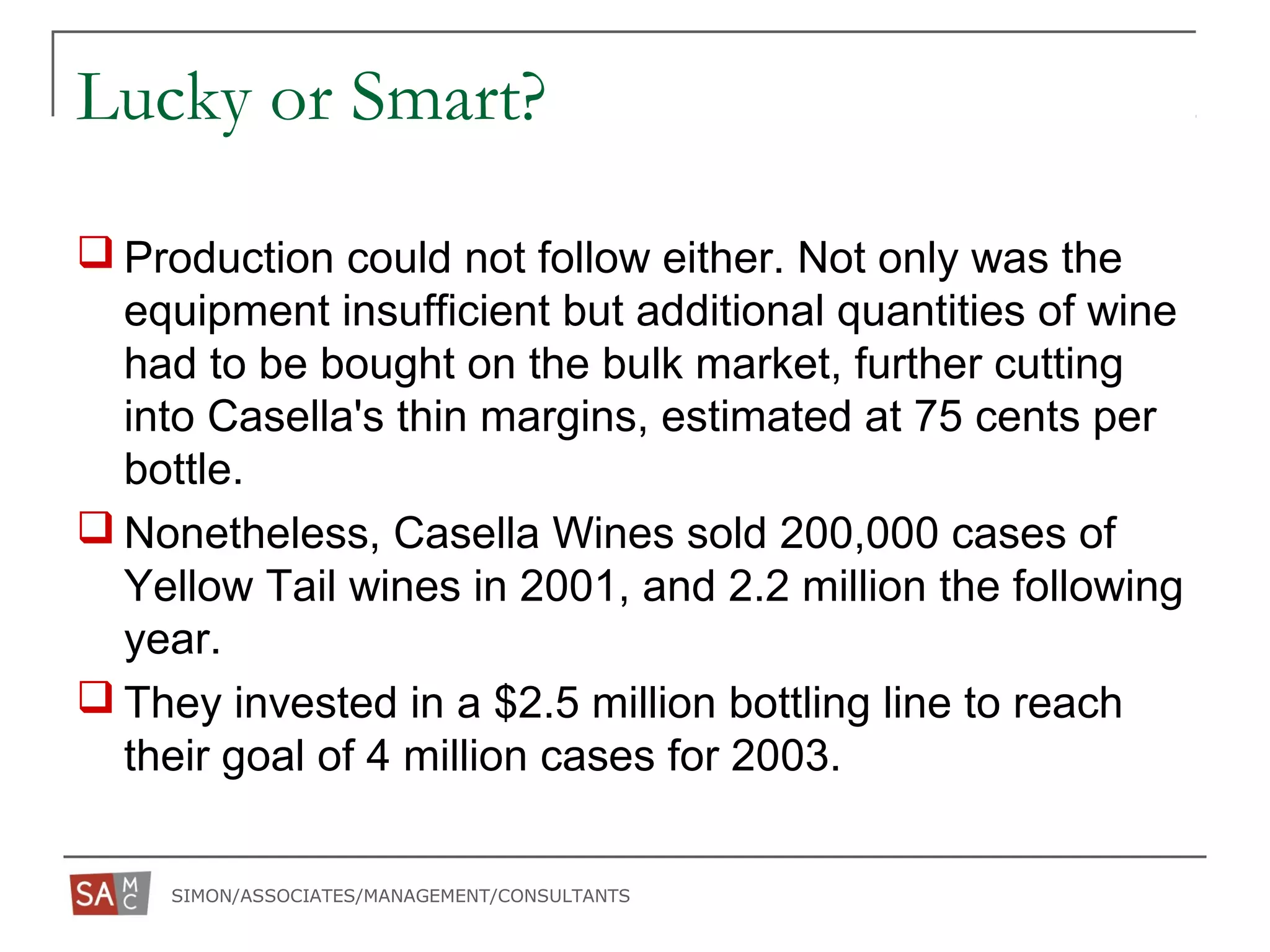 SIMON/ASSOCIATES/MANAGEMENT/CONSULTANTS
Lucky or Smart?
 Production could not follow either. Not only was the
equipment insufficient but additional quantities of wine
had to be bought on the bulk market, further cutting
into Casella's thin margins, estimated at 75 cents per
bottle.
 Nonetheless, Casella Wines sold 200,000 cases of
Yellow Tail wines in 2001, and 2.2 million the following
year.
 They invested in a $2.5 million bottling line to reach
their goal of 4 million cases for 2003.
 