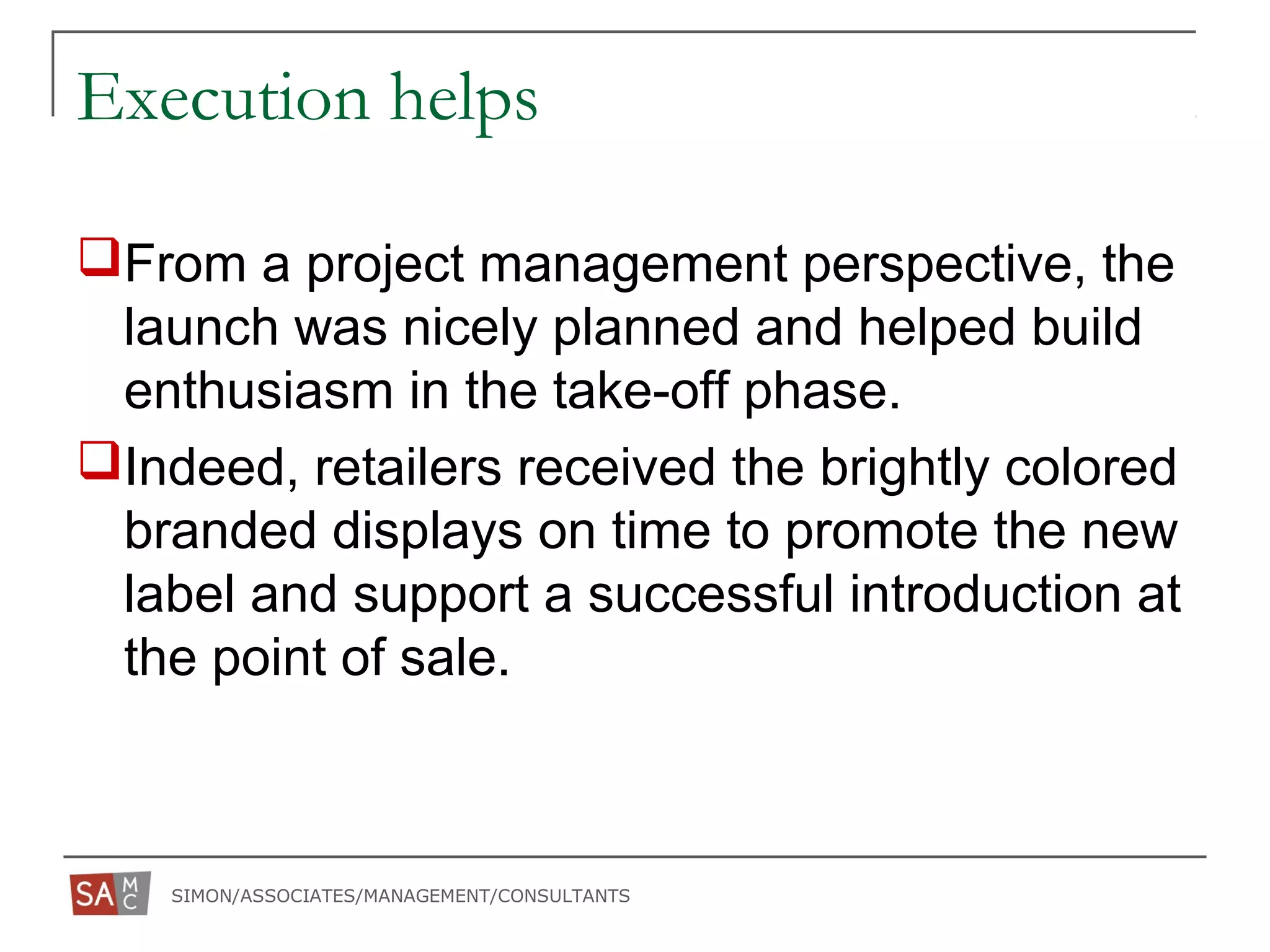 SIMON/ASSOCIATES/MANAGEMENT/CONSULTANTS
Execution helps
From a project management perspective, the
launch was nicely planned and helped build
enthusiasm in the take-off phase.
Indeed, retailers received the brightly colored
branded displays on time to promote the new
label and support a successful introduction at
the point of sale.
 