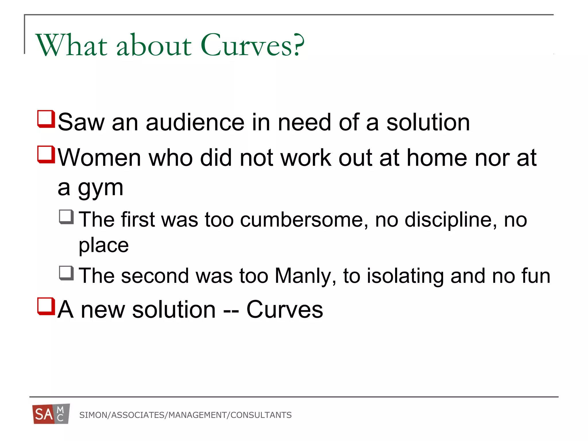 SIMON/ASSOCIATES/MANAGEMENT/CONSULTANTS
What about Curves?
Saw an audience in need of a solution
Women who did not work out at home nor at
a gym
The first was too cumbersome, no discipline, no
place
The second was too Manly, to isolating and no fun
A new solution -- Curves
 