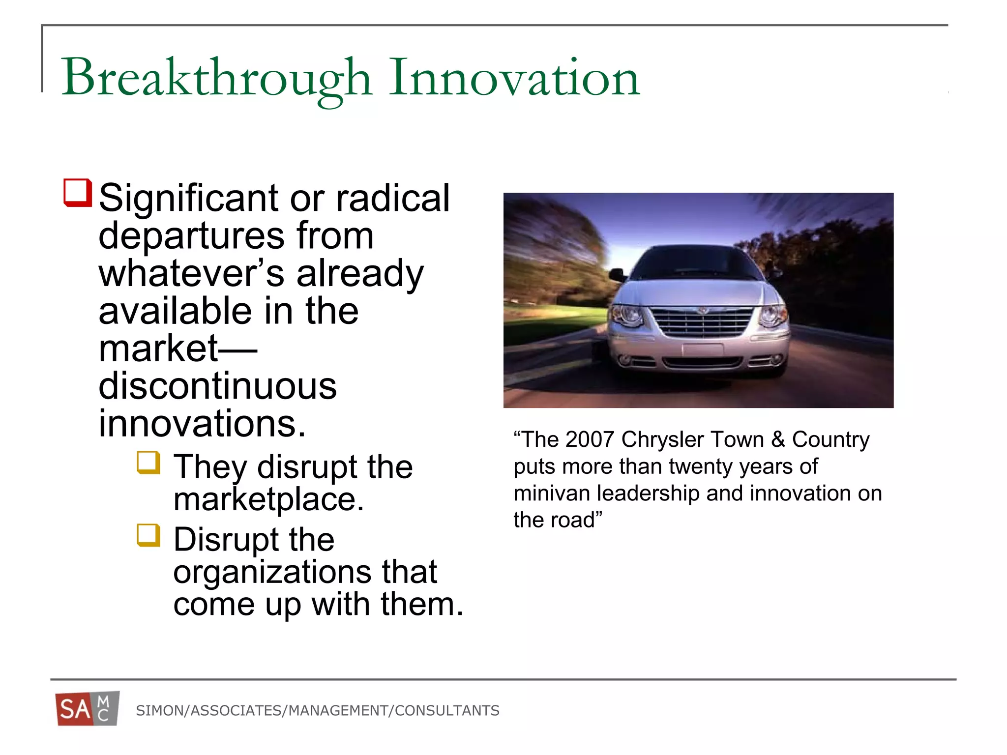 SIMON/ASSOCIATES/MANAGEMENT/CONSULTANTS
Breakthrough Innovation
Significant or radical
departures from
whatever’s already
available in the
market—
discontinuous
innovations.
 They disrupt the
marketplace.
 Disrupt the
organizations that
come up with them.
“The 2007 Chrysler Town & Country
puts more than twenty years of
minivan leadership and innovation on
the road”
 