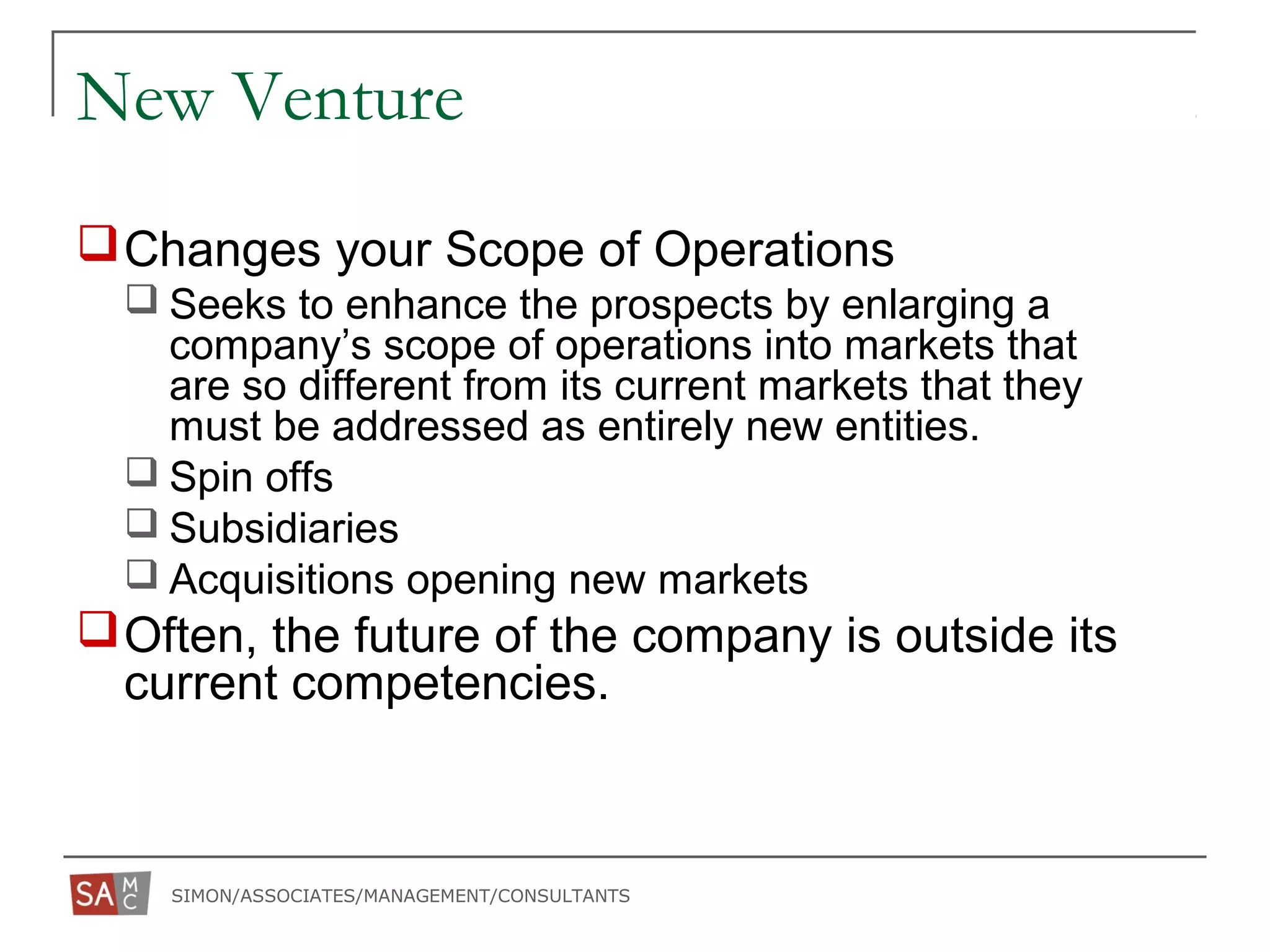 SIMON/ASSOCIATES/MANAGEMENT/CONSULTANTS
New Venture
Changes your Scope of Operations
 Seeks to enhance the prospects by enlarging a
company’s scope of operations into markets that
are so different from its current markets that they
must be addressed as entirely new entities.
 Spin offs
 Subsidiaries
 Acquisitions opening new markets
Often, the future of the company is outside its
current competencies.
 