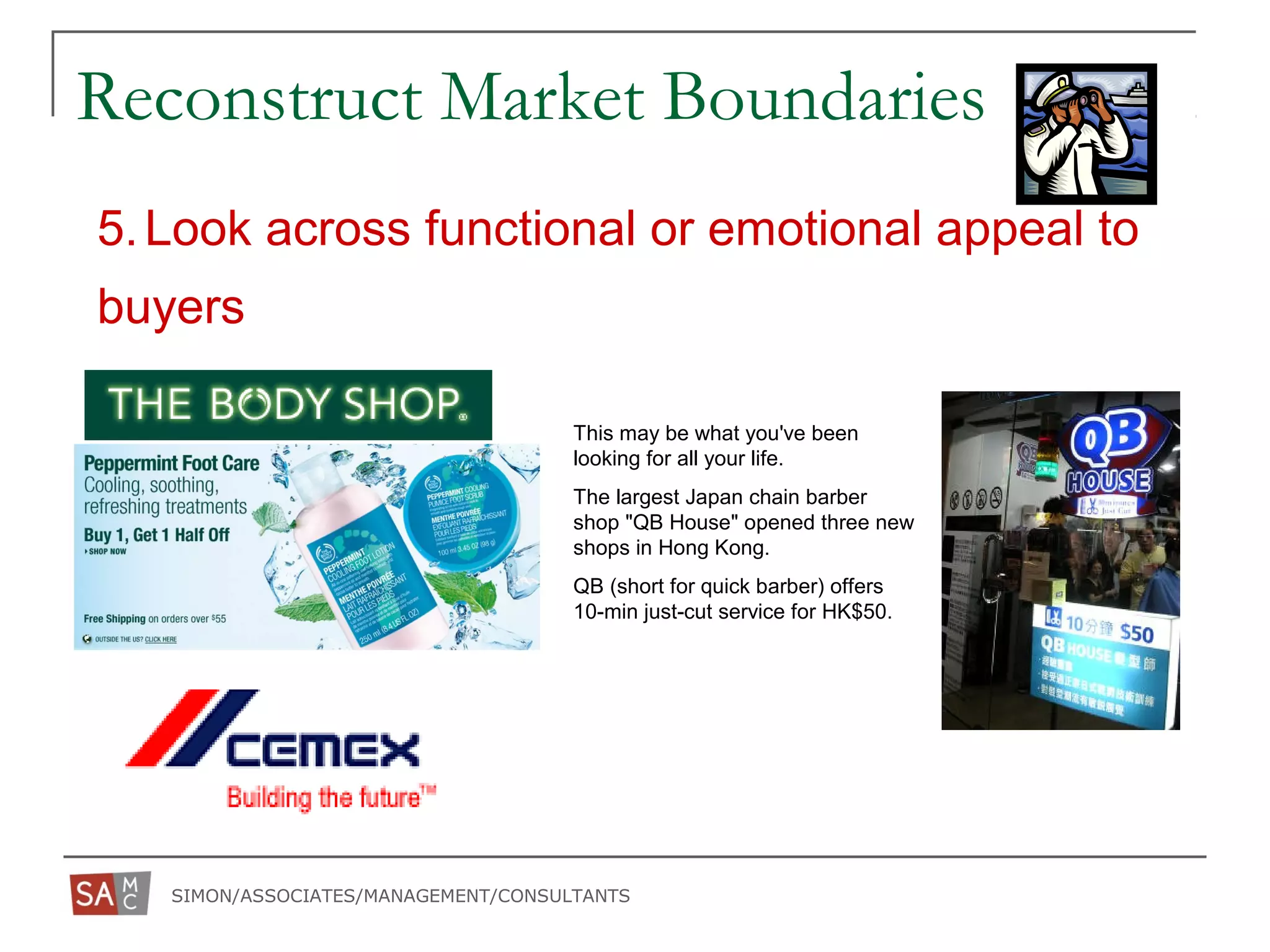 SIMON/ASSOCIATES/MANAGEMENT/CONSULTANTS
5.Look across functional or emotional appeal to
buyers
Reconstruct Market Boundaries
This may be what you've been
looking for all your life.
The largest Japan chain barber
shop "QB House" opened three new
shops in Hong Kong.
QB (short for quick barber) offers
10-min just-cut service for HK$50.
 