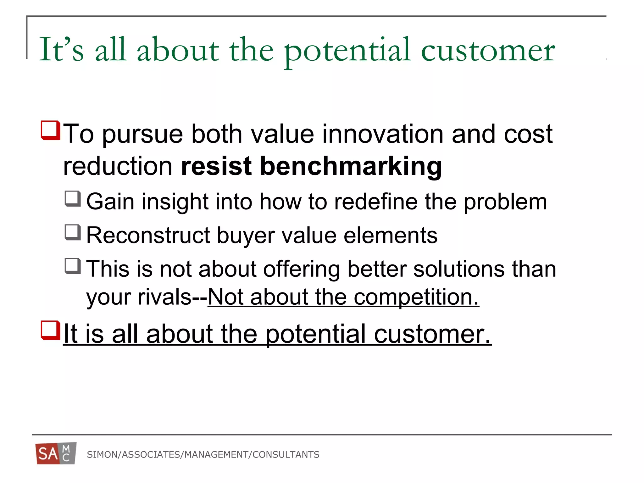 SIMON/ASSOCIATES/MANAGEMENT/CONSULTANTS
It’s all about the potential customer
To pursue both value innovation and cost
reduction resist benchmarking
Gain insight into how to redefine the problem
Reconstruct buyer value elements
This is not about offering better solutions than
your rivals--Not about the competition.
It is all about the potential customer.
 