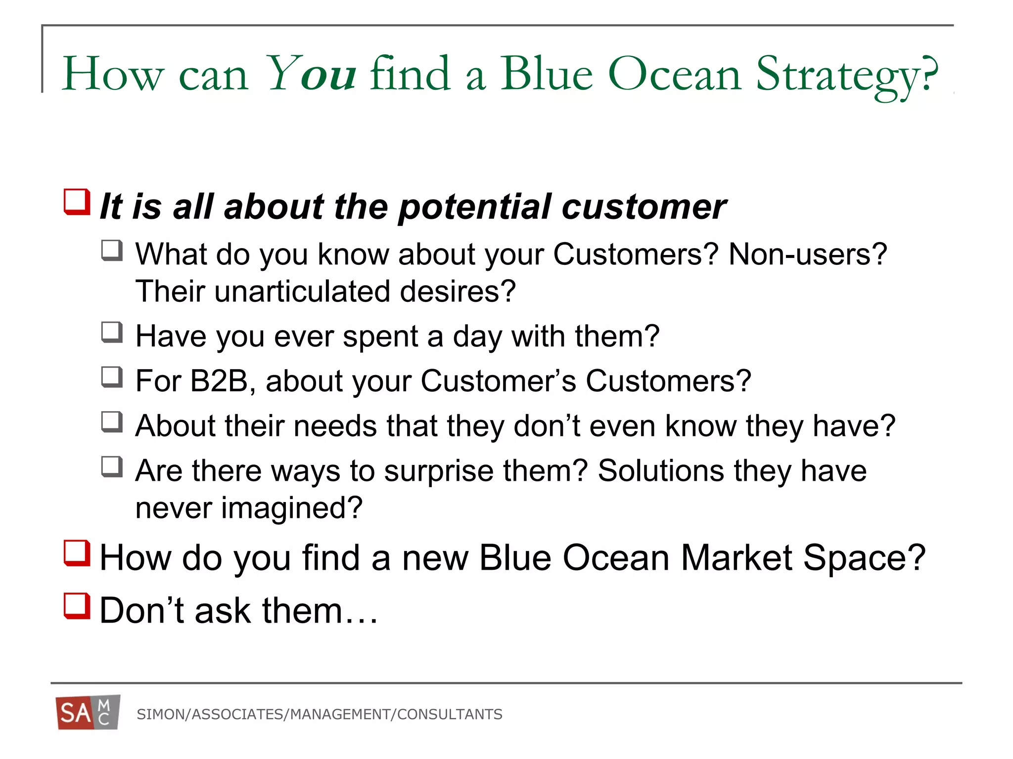 SIMON/ASSOCIATES/MANAGEMENT/CONSULTANTS
How can You find a Blue Ocean Strategy?
It is all about the potential customer
 What do you know about your Customers? Non-users?
Their unarticulated desires?
 Have you ever spent a day with them?
 For B2B, about your Customer’s Customers?
 About their needs that they don’t even know they have?
 Are there ways to surprise them? Solutions they have
never imagined?
How do you find a new Blue Ocean Market Space?
Don’t ask them…
 