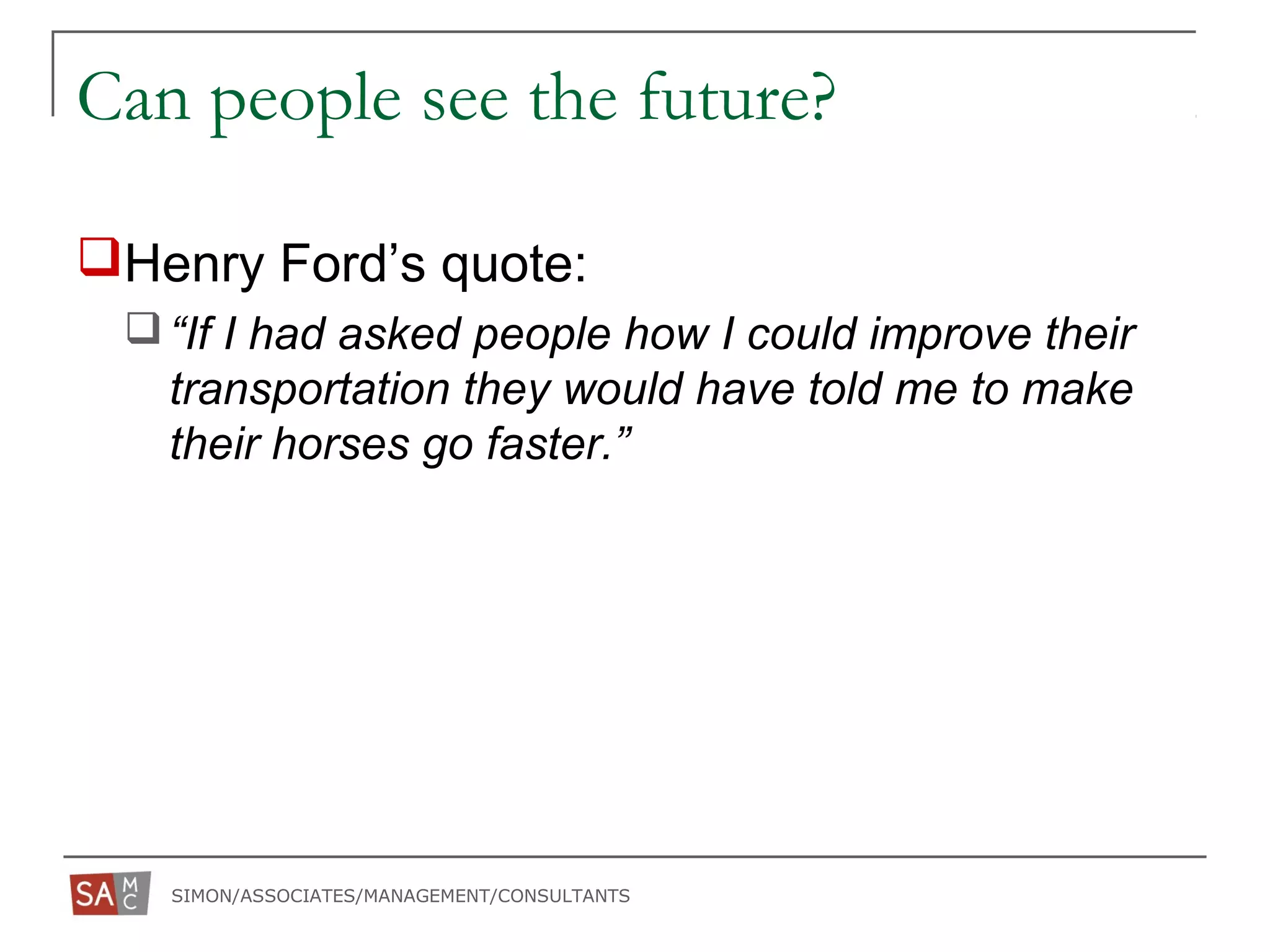 SIMON/ASSOCIATES/MANAGEMENT/CONSULTANTS
Can people see the future?
Henry Ford’s quote:
“If I had asked people how I could improve their
transportation they would have told me to make
their horses go faster.”
 
