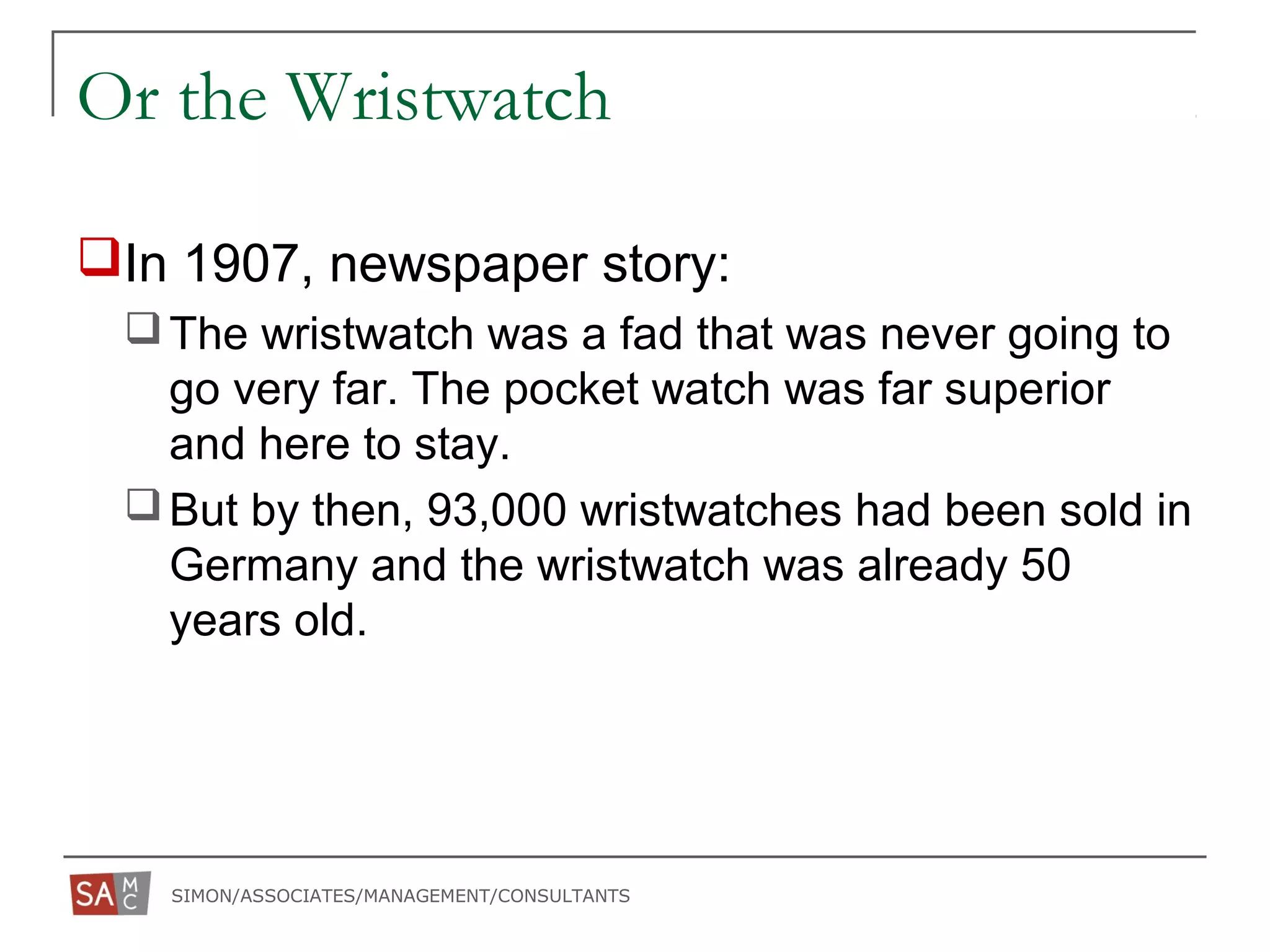SIMON/ASSOCIATES/MANAGEMENT/CONSULTANTS
Or the Wristwatch
In 1907, newspaper story:
The wristwatch was a fad that was never going to
go very far. The pocket watch was far superior
and here to stay.
But by then, 93,000 wristwatches had been sold in
Germany and the wristwatch was already 50
years old.
 