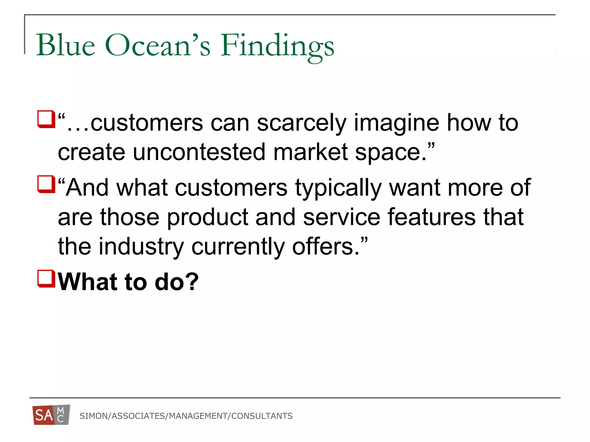 SIMON/ASSOCIATES/MANAGEMENT/CONSULTANTS
Blue Ocean’s Findings
“…customers can scarcely imagine how to
create uncontested market space.”
“And what customers typically want more of
are those product and service features that
the industry currently offers.”
What to do?
 